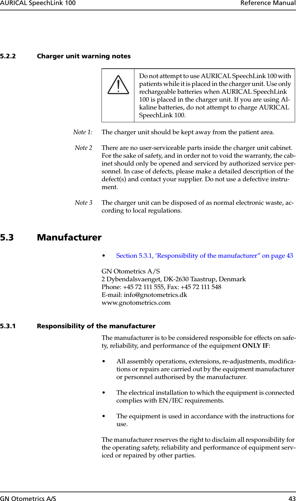 GN Otometrics A/S 43AURICAL SpeechLink 100  Reference Manual5.2.2 Charger unit warning notesNote 1: The charger unit should be kept away from the patient area. Note 2 There are no user-serviceable parts inside the charger unit cabinet. For the sake of safety, and in order not to void the warranty, the cab-inet should only be opened and serviced by authorized service per-sonnel. In case of defects, please make a detailed description of the defect(s) and contact your supplier. Do not use a defective instru-ment.Note 3 The charger unit can be disposed of as normal electronic waste, ac-cording to local regulations.5.3 Manufacturer•Section 5.3.1, ‘Responsibility of the manufacturer” on page 43GN Otometrics A/S2 Dybendalsvaenget, DK-2630 Taastrup, DenmarkPhone: +45 72 111 555, Fax: +45 72 111 548E-mail: info@gnotometrics.dkwww.gnotometrics.com5.3.1 Responsibility of the manufacturerThe manufacturer is to be considered responsible for effects on safe-ty, reliability, and performance of the equipment ONLY IF:• All assembly operations, extensions, re-adjustments, modifica-tions or repairs are carried out by the equipment manufacturer or personnel authorised by the manufacturer.• The electrical installation to which the equipment is connected complies with EN/IEC requirements.• The equipment is used in accordance with the instructions for use.The manufacturer reserves the right to disclaim all responsibility for the operating safety, reliability and performance of equipment serv-iced or repaired by other parties.Do not attempt to use AURICAL SpeechLink 100 with patients while it is placed in the charger unit. Use only rechargeable batteries when AURICAL SpeechLink 100 is placed in the charger unit. If you are using Al-kaline batteries, do not attempt to charge AURICAL SpeechLink 100.