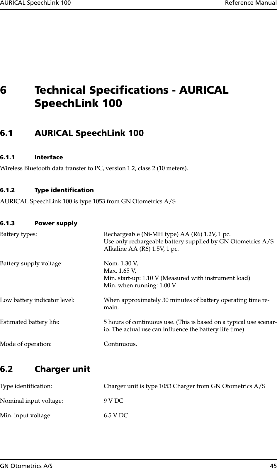 AURICAL SpeechLink 100  Reference ManualGN Otometrics A/S 456 Technical Specifications - AURICAL SpeechLink 1006.1 AURICAL SpeechLink 1006.1.1 InterfaceWireless Bluetooth data transfer to PC, version 1.2, class 2 (10 meters).6.1.2 Type identificationAURICAL SpeechLink 100 is type 1053 from GN Otometrics A/S6.1.3 Power supplyBattery types: Rechargeable (Ni-MH type) AA (R6) 1.2V, 1 pc. Use only rechargeable battery supplied by GN Otometrics A/SAlkaline AA (R6) 1.5V, 1 pc.Battery supply voltage: Nom. 1.30 V, Max. 1.65 V, Min. start-up: 1.10 V (Measured with instrument load)Min. when running: 1.00 VLow battery indicator level: When approximately 30 minutes of battery operating time re-main.Estimated battery life: 5 hours of continuous use. (This is based on a typical use scenar-io. The actual use can influence the battery life time).Mode of operation: Continuous.6.2 Charger unitType identification: Charger unit is type 1053 Charger from GN Otometrics A/SNominal input voltage: 9 V DCMin. input voltage: 6.5 V DC