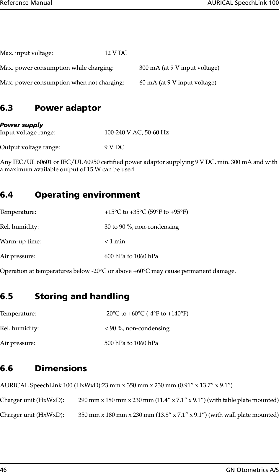 46 GN Otometrics A/SReference Manual  AURICAL SpeechLink 100Max. input voltage: 12 V DCMax. power consumption while charging: 300 mA (at 9 V input voltage)Max. power consumption when not charging: 60 mA (at 9 V input voltage)6.3 Power adaptorPower supplyInput voltage range: 100-240 V AC, 50-60 HzOutput voltage range: 9 V DCAny IEC/UL 60601 or IEC/UL 60950 certified power adaptor supplying 9 V DC, min. 300 mA and with a maximum available output of 15 W can be used.6.4 Operating environmentTemperature: +15°C to +35°C (59°F to +95°F)Rel. humidity: 30 to 90 %, non-condensingWarm-up time: &lt; 1 min.Air pressure: 600 hPa to 1060 hPaOperation at temperatures below -20°C or above +60°C may cause permanent damage.6.5 Storing and handlingTemperature: -20°C to +60°C (-4°F to +140°F)Rel. humidity: &lt; 90 %, non-condensingAir pressure: 500 hPa to 1060 hPa6.6 DimensionsAURICAL SpeechLink 100 (HxWxD):23 mm x 350 mm x 230 mm (0.91” x 13.7” x 9.1”)Charger unit (HxWxD): 290 mm x 180 mm x 230 mm (11.4” x 7.1” x 9.1”) (with table plate mounted)Charger unit (HxWxD): 350 mm x 180 mm x 230 mm (13.8” x 7.1” x 9.1”) (with wall plate mounted)