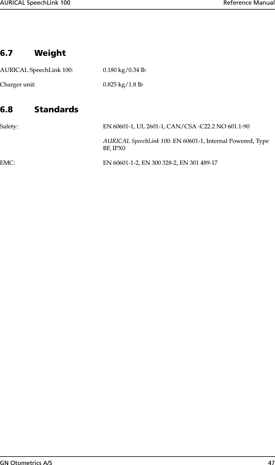 GN Otometrics A/S 47AURICAL SpeechLink 100  Reference Manual6.7 WeightAURICAL SpeechLink 100: 0.180 kg/0.34 lbCharger unit: 0.825 kg/1.8 lb6.8 StandardsSafety: EN 60601-1, UL 2601-1, CAN/CSA -C22.2 NO 601.1-90AURICAL SpeechLink 100: EN 60601-1, Internal Powered, Type BF, IPX0EMC: EN 60601-1-2, EN 300 328-2, EN 301 489-17