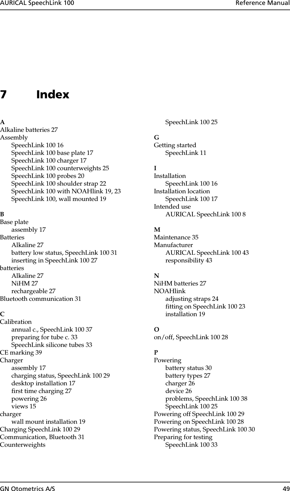 AURICAL SpeechLink 100  Reference ManualGN Otometrics A/S 497IndexAAlkaline batteries 27AssemblySpeechLink 100 16SpeechLink 100 base plate 17SpeechLink 100 charger 17SpeechLink 100 counterweights 25SpeechLink 100 probes 20SpeechLink 100 shoulder strap 22SpeechLink 100 with NOAHlink 19, 23SpeechLink 100, wall mounted 19BBase plateassembly 17BatteriesAlkaline 27battery low status, SpeechLink 100 31inserting in SpeechLink 100 27batteriesAlkaline 27NiHM 27rechargeable 27Bluetooth communication 31CCalibrationannual c., SpeechLink 100 37preparing for tube c. 33SpeechLink silicone tubes 33CE marking 39Chargerassembly 17charging status, SpeechLink 100 29desktop installation 17first time charging 27powering 26views 15chargerwall mount installation 19Charging SpeechLink 100 29Communication, Bluetooth 31CounterweightsSpeechLink 100 25GGetting startedSpeechLink 11IInstallationSpeechLink 100 16Installation locationSpeechLink 100 17Intended useAURICAL SpeechLink 100 8MMaintenance 35ManufacturerAURICAL SpeechLink 100 43responsibility 43NNiHM batteries 27NOAHlinkadjusting straps 24fitting on SpeechLink 100 23installation 19Oon/off, SpeechLink 100 28PPoweringbattery status 30battery types 27charger 26device 26problems, SpeechLink 100 38SpeechLink 100 25Powering off SpeechLink 100 29Powering on SpeechLink 100 28Powering status, SpeechLink 100 30Preparing for testingSpeechLink 100 33