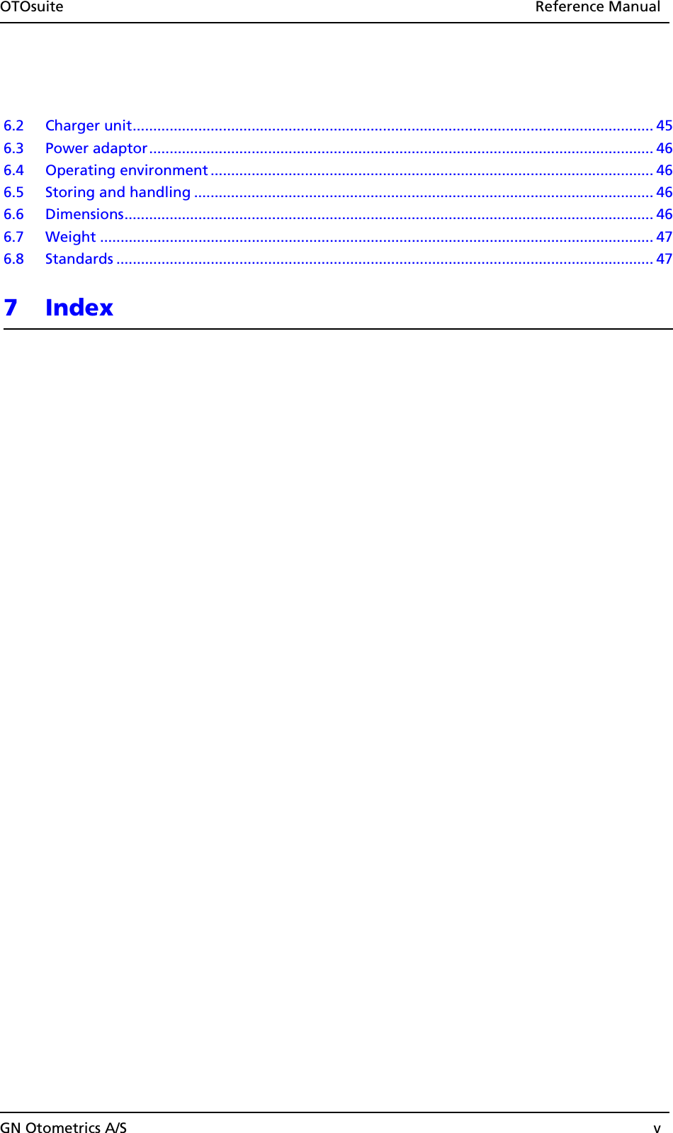 OTOsuite Reference ManualGN Otometrics A/S v6.2 Charger unit............................................................................................................................... 456.3 Power adaptor........................................................................................................................... 466.4 Operating environment ............................................................................................................ 466.5 Storing and handling ................................................................................................................ 466.6 Dimensions................................................................................................................................. 466.7 Weight ....................................................................................................................................... 476.8 Standards ................................................................................................................................... 477Index