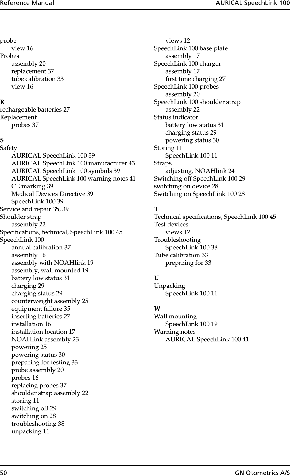 50 GN Otometrics A/SReference Manual  AURICAL SpeechLink 100probeview 16Probesassembly 20replacement 37tube calibration 33view 16Rrechargeable batteries 27Replacementprobes 37SSafetyAURICAL SpeechLink 100 39AURICAL SpeechLink 100 manufacturer 43AURICAL SpeechLink 100 symbols 39AURICAL SpeechLink 100 warning notes 41CE marking 39Medical Devices Directive 39SpeechLink 100 39Service and repair 35, 39Shoulder strapassembly 22Specifications, technical, SpeechLink 100 45SpeechLink 100annual calibration 37assembly 16assembly with NOAHlink 19assembly, wall mounted 19battery low status 31charging 29charging status 29counterweight assembly 25equipment failure 35inserting batteries 27installation 16installation location 17NOAHlink assembly 23powering 25powering status 30preparing for testing 33probe assembly 20probes 16replacing probes 37shoulder strap assembly 22storing 11switching off 29switching on 28troubleshooting 38unpacking 11views 12SpeechLink 100 base plateassembly 17SpeechLink 100 chargerassembly 17first time charging 27SpeechLink 100 probesassembly 20SpeechLink 100 shoulder strapassembly 22Status indicatorbattery low status 31charging status 29powering status 30Storing 11SpeechLink 100 11Strapsadjusting, NOAHlink 24Switching off SpeechLink 100 29switching on device 28Switching on SpeechLink 100 28TTechnical specifications, SpeechLink 100 45Test devicesviews 12TroubleshootingSpeechLink 100 38Tube calibration 33preparing for 33UUnpackingSpeechLink 100 11WWall mountingSpeechLink 100 19Warning notesAURICAL SpeechLink 100 41