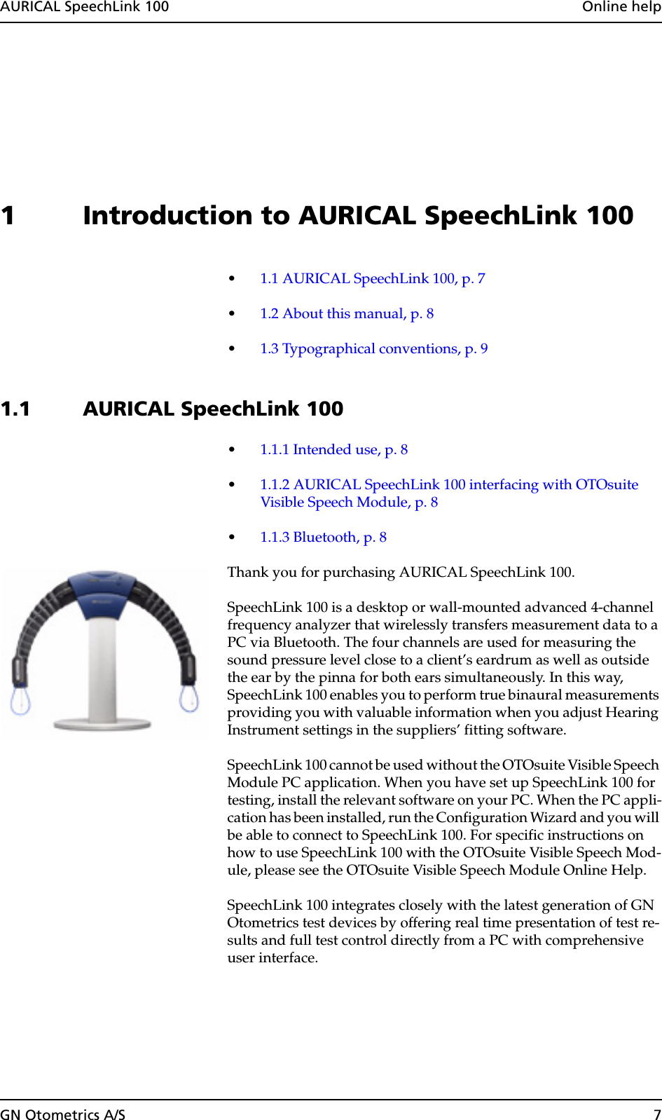 AURICAL SpeechLink 100  Online helpGN Otometrics A/S 71 Introduction to AURICAL SpeechLink 100•1.1 AURICAL SpeechLink 100, p. 7•1.2 About this manual, p. 8•1.3 Typographical conventions, p. 91.1 AURICAL SpeechLink 100 •1.1.1 Intended use, p. 8•1.1.2 AURICAL SpeechLink 100 interfacing with OTOsuite Visible Speech Module, p. 8•1.1.3 Bluetooth, p. 8Thank you for purchasing AURICAL SpeechLink 100.SpeechLink 100 is a desktop or wall-mounted advanced 4-channel frequency analyzer that wirelessly transfers measurement data to a PC via Bluetooth. The four channels are used for measuring the sound pressure level close to a client’s eardrum as well as outside the ear by the pinna for both ears simultaneously. In this way, SpeechLink 100 enables you to perform true binaural measurements providing you with valuable information when you adjust Hearing Instrument settings in the suppliers’ fitting software.SpeechLink 100 cannot be used without the OTOsuite Visible Speech Module PC application. When you have set up SpeechLink 100 for testing, install the relevant software on your PC. When the PC appli-cation has been installed, run the Configuration Wizard and you will be able to connect to SpeechLink 100. For specific instructions on how to use SpeechLink 100 with the OTOsuite Visible Speech Mod-ule, please see the OTOsuite Visible Speech Module Online Help.SpeechLink 100 integrates closely with the latest generation of GN Otometrics test devices by offering real time presentation of test re-sults and full test control directly from a PC with comprehensive user interface.