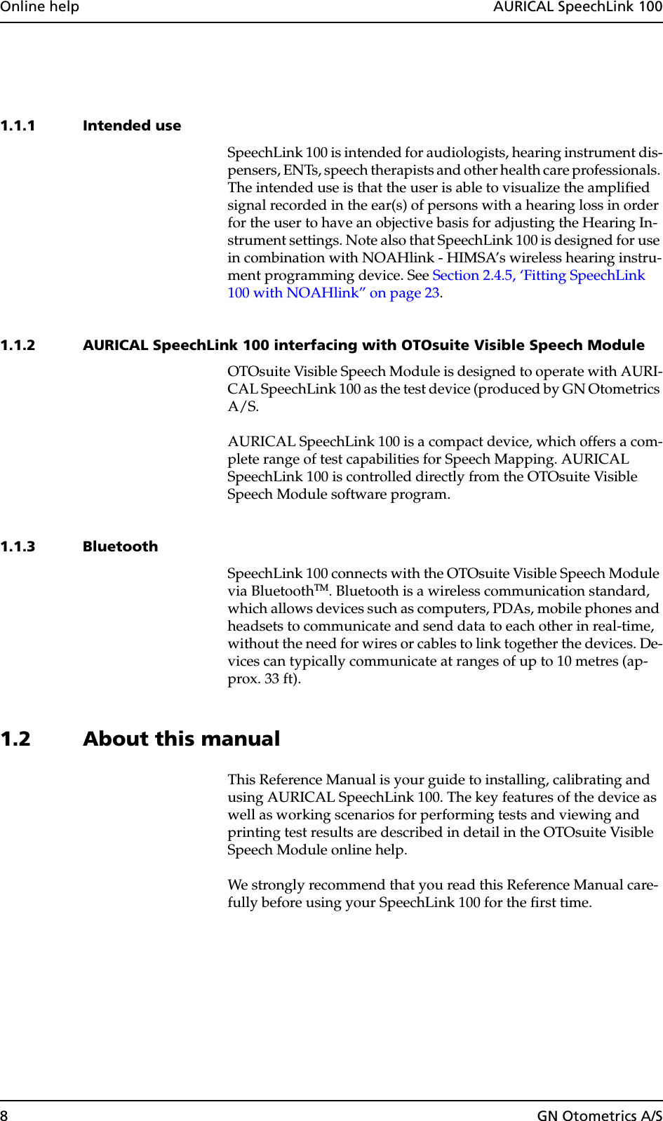 8GN Otometrics A/SOnline help  AURICAL SpeechLink 1001.1.1 Intended useSpeechLink 100 is intended for audiologists, hearing instrument dis-pensers, ENTs, speech therapists and other health care professionals. The intended use is that the user is able to visualize the amplified signal recorded in the ear(s) of persons with a hearing loss in order for the user to have an objective basis for adjusting the Hearing In-strument settings. Note also that SpeechLink 100 is designed for use in combination with NOAHlink - HIMSA’s wireless hearing instru-ment programming device. See Section 2.4.5, ‘Fitting SpeechLink 100 with NOAHlink” on page 23.1.1.2 AURICAL SpeechLink 100 interfacing with OTOsuite Visible Speech Module OTOsuite Visible Speech Module is designed to operate with AURI-CAL SpeechLink 100 as the test device (produced by GN Otometrics A/S.AURICAL SpeechLink 100 is a compact device, which offers a com-plete range of test capabilities for Speech Mapping. AURICAL SpeechLink 100 is controlled directly from the OTOsuite Visible Speech Module software program.1.1.3 BluetoothSpeechLink 100 connects with the OTOsuite Visible Speech Module via BluetoothTM. Bluetooth is a wireless communication standard, which allows devices such as computers, PDAs, mobile phones and headsets to communicate and send data to each other in real-time, without the need for wires or cables to link together the devices. De-vices can typically communicate at ranges of up to 10 metres (ap-prox. 33 ft).1.2 About this manualThis Reference Manual is your guide to installing, calibrating and using AURICAL SpeechLink 100. The key features of the device as well as working scenarios for performing tests and viewing and printing test results are described in detail in the OTOsuite Visible Speech Module online help.We strongly recommend that you read this Reference Manual care-fully before using your SpeechLink 100 for the first time.