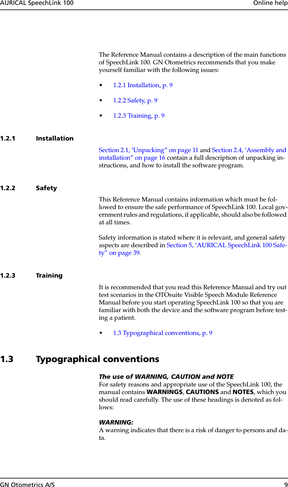 GN Otometrics A/S 9AURICAL SpeechLink 100  Online helpThe Reference Manual contains a description of the main functions of SpeechLink 100. GN Otometrics recommends that you make yourself familiar with the following issues:•1.2.1 Installation, p. 9•1.2.2 Safety, p. 9•1.2.3 Training, p. 91.2.1 InstallationSection 2.1, ‘Unpacking” on page 11 and Section 2.4, ‘Assembly and installation” on page 16 contain a full description of unpacking in-structions, and how to install the software program.1.2.2 SafetyThis Reference Manual contains information which must be fol-lowed to ensure the safe performance of SpeechLink 100. Local gov-ernment rules and regulations, if applicable, should also be followed at all times.Safety information is stated where it is relevant, and general safety aspects are described in Section 5, ‘AURICAL SpeechLink 100 Safe-ty” on page 39.1.2.3 TrainingIt is recommended that you read this Reference Manual and try out test scenarios in the OTOsuite Visible Speech Module Reference Manual before you start operating SpeechLink 100 so that you are familiar with both the device and the software program before test-ing a patient.•1.3 Typographical conventions, p. 91.3 Typographical conventionsThe use of WARNING, CAUTION and NOTEFor safety reasons and appropriate use of the SpeechLink 100, the manual contains WARNINGS, CAUTIONS and NOTES, which you should read carefully. The use of these headings is denoted as fol-lows:WARNING:A warning indicates that there is a risk of danger to persons and da-ta.