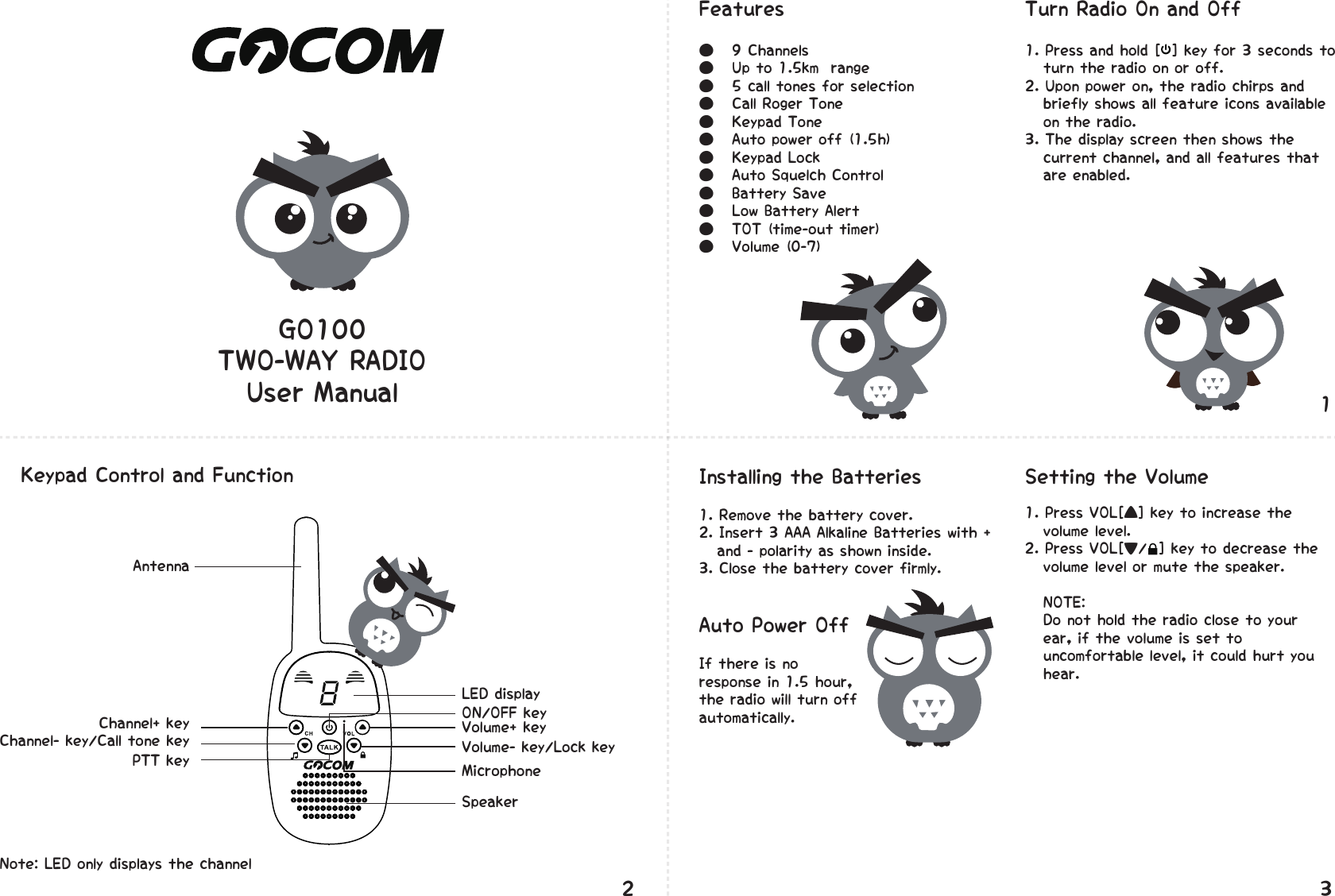 GO100TWO-WAY�RADIOUser�Manual●���9�Channels�●���Up�to�1.5km��range●���5�call�tones�for�selection�●���Call�Roger�Tone�●���Keypad�Tone�●���Auto�power�off�(1.5h)�●���Keypad�Lock�●���Auto�Squelch�Control●���Battery�Save�●���Low�Battery�Alert●���TOT�(time-out�timer)�●���Volume�(0-7)�1.�Press�VOL[▲]�key�to�increase�the����volume�level.2.�Press�VOL[▼/��]�key�to�decrease�the����volume�level�or�mute�the�speaker.���NOTE:����Do�not�hold�the�radio�close�to�your����ear,�if�the�volume�is�set�to����uncomfortable�level,�it�could�hurt�you����hear.1.�Remove�the�battery�cover.2.�Insert�3�AAA�Alkaline�Batteries�with�+����and�-�polarity�as�shown�inside.3.�Close�the�battery�cover�firmly.AntennaChannel+�keyChannel-�key/Call�tone�keyPTT�keyNote:�LED�only�displays�the�channel�LED�display�ON/OFF�key�Volume+�key�Volume-�key/Lock�key�Microphone�SpeakerFeatures�1.�Press�and�hold�[��]�key�for�3�seconds�to����turn�the�radio�on�or�off.�2.�Upon�power�on,�the�radio�chirps�and����briefly�shows�all�feature�icons�available����on�the�radio.3.�The�display�screen�then�shows�the����current�channel,�and�all�features�that����are�enabled.Turn�Radio�On�and�OffInstalling�the�BatteriesIf�there�is�no�response�in�1.5�hour,�the�radio�will�turn�off�automatically.Auto�Power�OffKeypad�Control�and�Function� Setting�the�Volume123