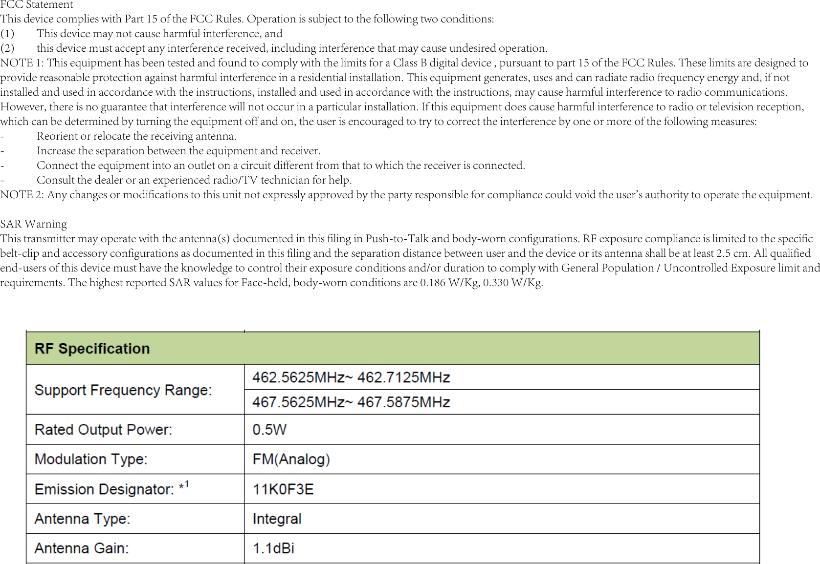 FCC StatementThis device complies with Part 15 of the FCC Rules. Operation is subject to the following two conditions:(1)  This device may not cause harmful interference, and(2)  this device must accept any interference received, including interference that may cause undesired operation.NOTE 1: This equipment has been tested and found to comply with the limits for a Class B digital device , pursuant to part 15 of the FCC Rules. These limits are designed to provide reasonable protection against harmful interference in a residential installation. This equipment generates, uses and can radiate radio frequency energy and, if not installed and used in accordance with the instructions, installed and used in accordance with the instructions, may cause harmful interference to radio communications. However, there is no guarantee that interference will not occur in a particular installation. If this equipment does cause harmful interference to radio or television reception, which can be determined by turning the equipment off and on, the user is encouraged to try to correct the interference by one or more of the following measures:-  Reorient or relocate the receiving antenna.-  Increase the separation between the equipment and receiver.-  Connect the equipment into an outlet on a circuit different from that to which the receiver is connected.-  Consult the dealer or an experienced radio/TV technician for help.NOTE 2: Any changes or modifications to this unit not expressly approved by the party responsible for compliance could void the user&apos;s authority to operate the equipment.SAR WarningThis transmitter may operate with the antenna(s) documented in this filing in Push-to-Talk and body-worn configurations. RF exposure compliance is limited to the specific belt-clip and accessory configurations as documented in this filing and the separation distance between user and the device or its antenna shall be at least 2.5 cm. All qualified end-users of this device must have the knowledge to control their exposure conditions and/or duration to comply with General Population / Uncontrolled Exposure limit and requirements. The highest reported SAR values for Face-held, body-worn conditions are 0.186 W/Kg, 0.330 W/Kg.
