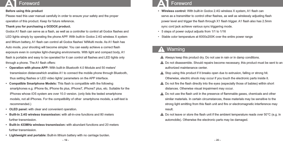- 20 -- 19 -Foreword ForewordBefore using this productPlease read this user manual carefully in order to ensure your safety and the proper operation of this product. Keep for future reference.  Thank you for purchasing a GODOX product.Godox A1 ﬂash can serve as a ﬂash, as well as a controller to control all Godox ﬂashes and LED lights simply by operating the phone APP. With built-in Godox 2.4G wireless X system and lithium battery, A1 ﬂash can control all Godox ﬂashes’ M/Multi mode. As A1 ﬂash has Auto mode, your shooting will become simpler. You can easily achieve a correct ﬂash exposure even in complex light-changing environments. With light and compact body, A1 ﬂash is portable and easy to be operated for it can control all ﬂashes and LED lights only through a phone. The A1 ﬂash offers:•   Operation with phone APP: With built-in Bluetooth 4.0 Module and 50 meters&apos;         transmission distancewhich enables A1 to connect the mobile phone through Bluetooth,       thus setting ﬂashes or LED video lights’ parameters on the APP interface.•   Compatible Smartphone Models: This ﬂash is compatible with the following      smartphones e.g. iPhone 6s, iPhone 6s plus, iPhone7, iPhone7 plus, etc. Suitable for the       iPhones whose iOS system are over 10.0 version. (only lists the tested smartphone      models, not all iPhones. For the compatibility of other smartphone models, a self-test is      recommended.)•   OLED panel: with clear and convenient operation.•   Built-in 2.4G wireless transmission: with all-in-one functions and 80 meters     further transmission.•   Built-in 433MHz wireless transmission: with abundant functions and 20 meters     further transmission. •   Lightweight and portable: Built-in lithium battery with no carriage burden.    •   Wireless control: With built-in Godox 2.4G wireless X system, A1 ﬂash can         serve as a transmitter to control other ﬂashes, as well as wirelessly adjusting ﬂash         power level and trigger the ﬂash through X1 ﬂash trigger. A1 ﬂash also has 2.5mm         sync cord jack achieve various sync triggering mode.    •   5 steps of power output adjusts from 1/1 to 1/16     •   Stable color temperature at 6000±200K over the entire power rangeAlways keep this product dry. Do not use in rain or in damp conditions.Do not disassemble. Should repairs become necessary, this product must be sent to an authorized maintenance center.Stop using this product if it breaks open due to extrusion, falling or strong hit. Otherwise, electric shock may occur if you touch the electronic parts inside it.Do not ﬁre the ﬂash directly into the eyes (especially those of babies) within short distances. Otherwise visual impairment may occur.Do not use the ﬂash unit in the presence of ﬂammable gases, chemicals and other similar materials. In certain circumstances, these materials may be sensitive to the strong light emitting from this ﬂash unit and ﬁre or electromagnetic interference may result. Do not leave or store the ﬂash unit if the ambient temperature reads over 50°C (e.g. in     automobile). Otherwise the electronic parts may be damaged.Warning