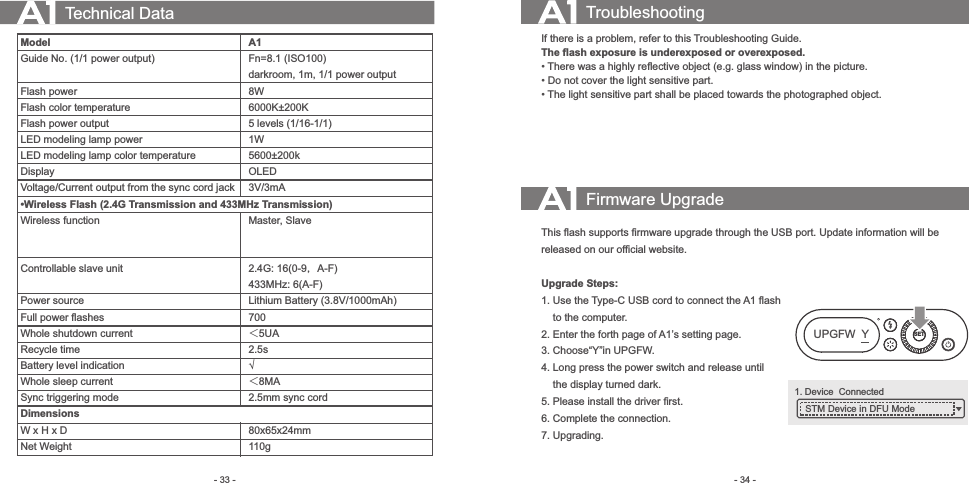 80x65x24mm- 34 -- 33 - Technical DataModelGuide No. (1/1 power output) Flash powerFlash color temperatureFlash power outputLED modeling lamp powerLED modeling lamp color temperatureDisplay Voltage/Current output from the sync cord jack•Wireless Flash (2.4G Transmission and 433MHz Transmission)Wireless function  Controllable slave unit  Power sourceFull power ﬂashesWhole shutdown currentRecycle timeBattery level indicationWhole sleep currentSync triggering modeDimensionsW x H x DNet WeightA1Fn=8.1 (ISO100)darkroom, 1m, 1/1 power output8W6000K±200K5 levels (1/16-1/1)1W5600±200kOLED3V/3mA   Master, Slave2.4G: 16(0-9，A-F)433MHz: 6(A-F)Lithium Battery (3.8V/1000mAh)700 ＜5UA2.5s√＜8MA2.5mmsync cord110gTroubleshootingIf there is a problem, refer to this Troubleshooting Guide.The ﬂash exposure is underexposed or overexposed.• There was a highly reﬂective object (e.g. glass window) in the picture.• Do not cover the light sensitive part.• The light sensitive part shall be placed towards the photographed object.Firmware UpgradeThis ﬂash supports ﬁrmware upgrade through the USB port. Update information will be released on our ofﬁcial website.Upgrade Steps:1. Use the Type-C USB cord to connect the A1 ﬂash      to the computer.2. Enter the forth page of A1’s setting page.3. Choose“Y”in UPGFW. 4. Long press the power switch and release until     the display turned dark.5. Please install the driver ﬁrst.6. Complete the connection.  7. Upgrading.SETUPGFW  Y1. Device  Connected STM Device in DFU Mode