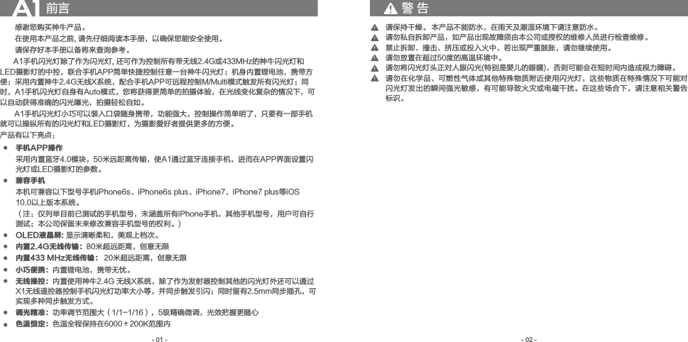 　　感谢您购买神牛产品。　　在使用本产品之前, 请先仔细阅读本手册，以确保您能安全使用。　　请保存好本手册以备将来查询参考。          A1手机闪光灯除了作为闪光灯, 还可作为控制所有带无线2.4G或433MHz的神牛闪光灯和LED摄影灯的中控，联合手机APP简单快捷控制任意一台神牛闪光灯；机身内置锂电池，携带方便；采用内置神牛2.4G无线X系统，配合手机APP可远程控制M/Multi模式触发所有闪光灯；同时，A1手机闪光灯自身有Auto模式，您将获得更简单的拍摄体验，在光线变化复杂的情况下，可以自动获得准确的闪光曝光，拍摄轻松自如。       A1手机闪光灯小巧可以装入口袋随身携带，功能强大，控制操作简单明了，只要有一部手机就可以操纵所有的闪光灯和LED摄影灯，为摄影爱好者提供更多的方便。产品有以下亮点：前言手机APP操作 采用内置蓝牙4.0模块，50米远距离传输，使A1通过蓝牙连接手机，进而在APP界面设置闪光灯或LED摄影灯的参数。兼容手机本机可兼容以下型号手机iPhone6s、iPhone6s plus、iPhone7、iPhone7 plus等iOS 10.0以上版本系统。（注：仅列举目前已测试的手机型号，未涵盖所有iPhone手机，其他手机型号，用户可自行测试；本公司保留未来修改兼容手机型号的权利。)OLED液晶屏: 显示清晰柔和，美观上档次。内置2.4G无线传输：80米超远距离，创意无限内置433 MHz无线传输： 20米超远距离，创意无限小巧便携：内置锂电池，携带无忧。无线操控：内置使用神牛2.4G 无线X系统，除了作为发射器控制其他的闪光灯外还可以通过X1无线遥控器控制手机闪光灯功率大小等，并同步触发引闪；同时留有2.5mm同步插孔，可实现多种同步触发方式。调光精准：功率调节范围大（1/1-1/16），5级精确微调，光效把握更随心色温恒定：色温全程保持在6000±200K范围内- 02 -- 01 -请保持干燥。请勿私自拆卸产品，如产品出现故障须由本公司或授权的维修人员进行检查维修。禁止拆卸、撞击、挤压或投入火中，若出现严重鼓胀，请勿继续使用。请勿放置在超过50度的高温环境中。请勿将闪光灯头正对人眼闪光(特别是婴儿的眼睛)，否则可能会在短时间内造成视力障碍。请勿在化学品、可燃性气体或其他特殊物质附近使用闪光灯，这些物质在特殊情况下可能对闪光灯发出的瞬间强光敏感，有可能导致火灾或电磁干扰。在这些场合下，请注意相关警告标识。本产品不能防水，在雨天及潮湿环境下请注意防水。警 告