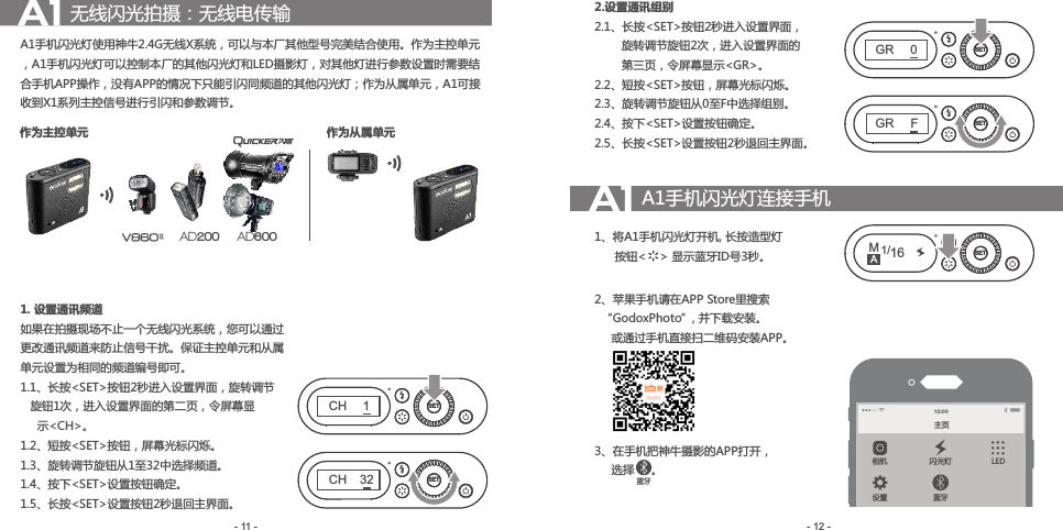 A1手机闪光灯使用神牛2.4G无线X系统，可以与本厂其他型号完美结合使用。作为主控单元，A1手机闪光灯可以控制本厂的其他闪光灯和LED摄影灯，对其他灯进行参数设置时需要结合手机APP操作，没有APP的情况下只能引闪同频道的其他闪光灯；作为从属单元，A1可接收到X1系列主控信号进行引闪和参数调节。1. 设置通讯频道如果在拍摄现场不止一个无线闪光系统，您可以通过更改通讯频道来防止信号干扰。保证主控单元和从属单元设置为相同的频道编号即可。1.1、 长按&lt;SET&gt;按钮2秒进入设置界面，旋转调节   旋钮1次，进入设置界面的第二页，令屏幕显     示&lt;CH&gt;。1.2、短 按&lt;SET&gt;按钮，屏幕光标闪烁。1.3、旋转调节旋钮从1至32中选择频道。1.4、按下&lt;SET&gt;设置按钮确定。1.5、长按&lt;SET&gt;设置按钮2秒退回主界面。- 12 -- 11 -无线闪光拍摄：无线电传输 2.设置通讯组别2.1、 长按&lt;SET&gt;按钮2秒进入设置界面，        旋转调节旋钮2次，进入设置界面的        第三页，令屏幕显示&lt;GR&gt;。2.2、短按&lt;SET&gt;按钮，屏幕光标闪烁。2.3、旋转调节旋钮从0至F中选择组别。2.4、按下&lt;SET&gt;设置按钮确定。2.5、长按&lt;SET&gt;设置按钮2秒退回主界面。A1手机闪光灯连接手机1、将 A1手机闪光灯开机, 长按造型灯      按钮&lt;    &gt; 显示蓝牙ID号3秒。2、苹果手机请在APP Store里搜索  “GodoxPhoto”, 并下载安装。     或通过手机直接扫二维码安装APP。3、 在手机把神牛摄影的APP打开，     选择     。AD600AD200作为主控单元 作为从属单元SETCH32SETCH1SETGRFSETGR0主页设置 蓝牙相机 闪光灯 LED12 :00M1/16 SETA蓝牙