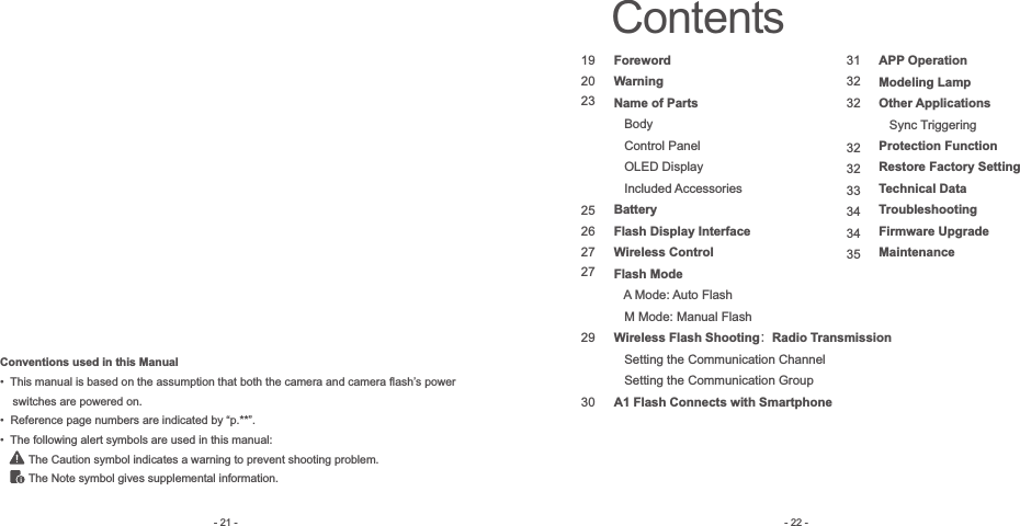 Conventions used in this Manual•  This manual is based on the assumption that both the camera and camera flash’s power     switches are powered on. •  Reference page numbers are indicated by “p.**”.•  The following alert symbols are used in this manual:         The Caution symbol indicates a warning to prevent shooting problem.         The Note symbol gives supplemental information.- 21 -Contents192023252627272930313232323233343435ForewordWarningName of Parts   Body    Control Panel   OLED Display   Included AccessoriesBatteryFlash Display InterfaceWireless ControlFlash Mode   A Mode: Auto Flash   M Mode: Manual FlashWireless Flash Shooting：Radio Transmission   Setting the Communication Channel   Setting the Communication GroupA1 Flash Connects with SmartphoneAPP OperationModeling LampOther Applications   Sync TriggeringProtection FunctionRestore Factory SettingTechnical DataTroubleshootingFirmware UpgradeMaintenance- 22 -