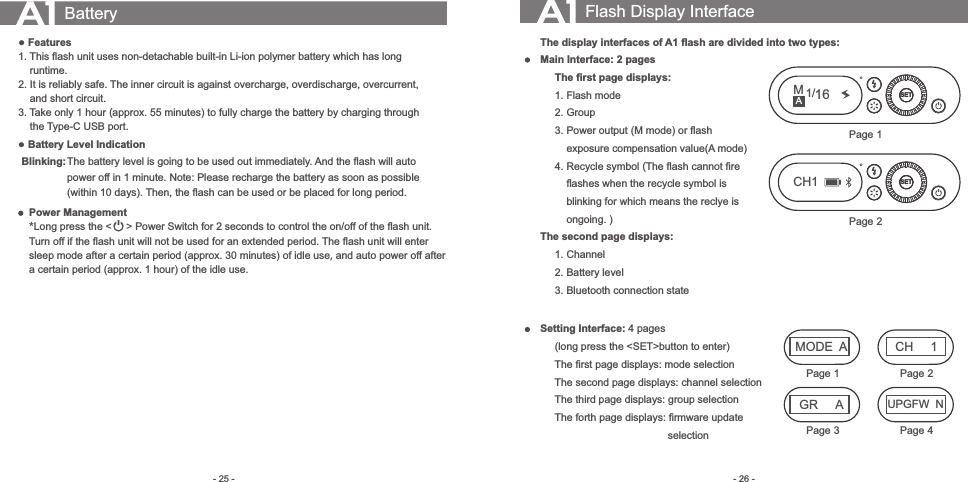 - 26 -- 25 -The display interfaces of A1 ﬂash are divided into two types:Main Interface: 2 pages     The ﬁrst page displays:     1.  Flash mode     2.  Group     3.  Power output (M mode) or ﬂash          exposure compensation value(A mode)     4.  Recycle symbol (The ﬂash cannot ﬁre          ﬂashes when the recycle symbol is          blinking for which means the reclye is          ongoing. )The second page displays:     1.  Channel     2.  Battery level     3.  Bluetooth connection stateSetting Interface: 4 pages      (long press the &lt;SET&gt;button to enter)     The ﬁrst page displays: mode selection     The second page displays: channel selection     The third page displays: group selection     The forth page displays: ﬁrmware update                                             selectionBattery● Features1. This ﬂash unit uses non-detachable built-in Li-ion polymer battery which has long     runtime. 2. It is reliably safe. The inner circuit is against overcharge, overdischarge, overcurrent,     and short circuit.3. Take only 1 hour (approx. 55 minutes) to fully charge the battery by charging through     the Type-C USB port. ● Battery Level IndicationBlinking:The battery level is going to be used out immediately. And the ﬂash will auto power off in 1 minute. Note: Please recharge the battery as soon as possible (within 10 days). Then, the ﬂash can be used or be placed for long period. Flash Display InterfaceSETM1/16Page 1Power Management*Long press the &lt;     &gt; Power Switch for 2 seconds to control the on/off of the ﬂash unit. Turn off if the ﬂash unit will not be used for an extended period. The ﬂash unit will enter sleep mode after a certain period (approx. 30 minutes) of idle use, and auto power off after a certain period (approx. 1 hour) of the idle use.SETPage 2CH1MODEAUPGFW  NCH 1GR APage 1 Page 2Page 3 Page 4A