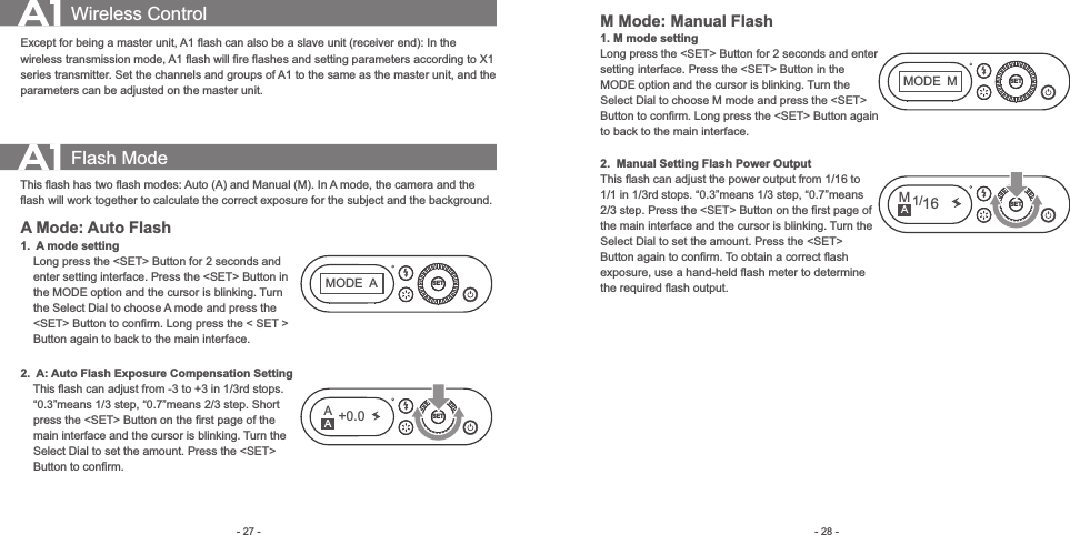 - 28 -- 27 -Except for being a master unit, A1 ﬂash can also be a slave unit (receiver end): In the wireless transmission mode, A1 ﬂash will ﬁre ﬂashes and setting parameters according to X1 series transmitter. Set the channels and groups of A1 to the same as the master unit, and the parameters can be adjusted on the master unit. Wireless Control Flash ModeThis ﬂash has two ﬂash modes: Auto (A) and Manual (M). In A mode, the camera and the ﬂash will work together to calculate the correct exposure for the subject and the background. A Mode: Auto Flash1.   A mode setting    Long press the &lt;SET&gt; Button for 2 seconds and         enter setting interface. Press the &lt;SET&gt; Button in     the MODE option and the cursor is blinking. Turn     the Select Dial to choose A mode and press the     &lt;SET&gt; Button to conﬁrm. Long press the &lt; SET &gt;     Button again to back to the main interface. 2.   A: Auto Flash Exposure Compensation Setting    This ﬂash can adjust from -3 to +3 in 1/3rd stops.         “0.3”means 1/3 step, “0.7”means 2/3 step. Short     press the &lt;SET&gt; Button on the ﬁrst page of the     main interface and the cursor is blinking. Turn the     Select Dial to set the amount. Press the &lt;SET&gt;     Button to conﬁrm.SETSETA+0.0MODEAAM Mode: Manual Flash1.  M mode settingLong press the &lt;SET&gt; Button for 2 seconds and enter setting interface. Press the &lt;SET&gt; Button in the MODE option and the cursor is blinking. Turn the Select Dial to choose M mode and press the &lt;SET&gt; Button to conﬁrm. Long press the &lt;SET&gt; Button again to back to the main interface. 2.   Manual Setting Flash Power OutputThis ﬂash can adjust the power output from 1/16 to 1/1 in 1/3rd stops. “0.3”means 1/3 step, “0.7”means 2/3 step. Press the &lt;SET&gt; Button on the ﬁrst page of the main interface and the cursor is blinking. Turn the Select Dial to set the amount. Press the &lt;SET&gt; Button again to conﬁrm. To obtain a correct ﬂash exposure, use a hand-held ﬂash meter to determine the required ﬂash output. SETSETMODEMM1/16A