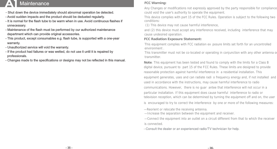  (1) This device may not cause harmful interference,  - 36-- Maintenance of the ﬂash must be performed by our authorized maintenance - 35 -Maintenance- Shut down the device immediately should abnormal operation be detected.- Avoid sudden impacts and the product should be dedusted regularly.- It is normal for the ﬂash tube to be warm when in use. Avoid continuous ﬂashes if   unnecessary.  department which can provide original accessories. - This product, except consumables e.g. ﬂash tube, is supported with a one-year   warranty.- Unauthorized service will void the warranty.- If the product had failures or was wetted, do not use it until it is repaired by   professionals.- Changes made to the speciﬁcations or designs may not be reﬂected in this manual.FCC Warning: Any Changes or modifications not expressly approved by the party responsible for compliance could void the user&apos;s authority to operate the equipment. This device complies with part 15 of the FCC Rules. Operation is subject to the following two conditions: and (2) this device must accept any interference received, including  interference that may cause undesired operation. FCC Radiation Exposure Statement:   This equipment complies with FCC radiation ex posure limits set forth for an uncontrolled environment .This transmitter must not be co-located or operating in conjunction with any other antenna or transmitter. Note: This equipment has been tested and found to comply with the limits for a Class B digital device, pursuant to  part 15 of the FCC Rules. These limits are designed to provide reasonable protection against harmful interference in  a residential installation. This equipment generates, uses and can radiate radi o frequency energy and, if not installed  and used in accordance with the instructions, may cause harmful interference to radio communications. However,  there is no guar antee that interference will not occur in a particular installation. If this equipment does cause harmful  interference to radio or television reception, which can be determined by turning the equipment off and on, the user is  encouraged to try to correct the interference  by one or more of the following measures:   —Reorient or relocate the receiving antenna.   —Increase the separation between the equipment and receiver.   —Connect the equipment into an outlet on a circuit different from that to which the receiver is connected.   —Increase the separation between the equipment and receiver.   —Connect the equipment into an outlet on a circuit different from that to which the receiver is connected.   --Consult the dealer or an experienced radio/TV technician for help.