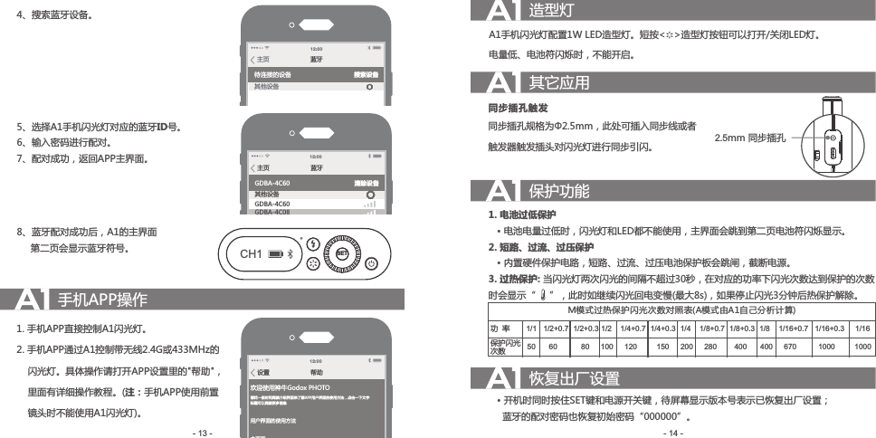 4、搜 索蓝牙设备。5、 选择A1手机闪光灯对应的蓝牙ID号。6、输 入密码进行配对。7、 配对成功，返回APP主界面。8、 蓝牙配对成功后，A1的主界面     第二页会显示蓝牙符号。蓝牙主页待连接的设备其他设备搜索设备12 :00蓝牙主页GDBA-4C60GDBA-4C60GDBA-4C08其他设备清除设备12 :00SETCH1手机APP操作1. 手机APP直接控制A1闪光灯。2. 手机APP通过A1控制带无线2.4G或433MHz的    闪光灯。具体操作请打开APP设置里的&quot;帮助&quot;，    里面有详细操作教程。(注：手机APP使用前置    镜头时不能使用A1闪光灯)。帮助设置12 :00欢迎使用神牛Godox PHOTO请花一些时间阅读介绍界面来了解APP用户界面的使用方法，点击一下文字标题可以阅读更多信息用户界面的使用方法主页面相机闪光灯LED设定造型灯A1手机闪光灯配置1W LED造型灯。短按&lt;   &gt;造型灯按钮可以打开/关闭LED灯。电量低、电池符闪烁时，不能开启。其它应用同步插孔规格为Φ2.5mm，此处可插入同步线或者触发器触发插头对闪光灯进行同步引闪。同步插孔触发保护功能1. 电池过低保护   • 电池电量过低时，闪光灯和LED都不能使用，主界面会跳到第二页电池符闪烁显示。2. 短路、过流、过压保护   • 内置硬件保护电路，短路、过流、过压电池保护板会跳闸，截断电源。3. 过热保护: 当闪光灯两次闪光的间隔不超过30秒，在对应的功率下闪光次数达到保护的次数时会显示“     ”，此时如继续闪光回电变慢(最大8s)，如果停止闪光3分钟后热保护解除。- 14 -- 13 -恢复出厂设置   • 开机时同时按住SET键和电源开关键，待屏幕显示版本号表示已恢复出厂设置；     蓝牙的配对密码也恢复初始密码“000000”。2.5mm 同步插孔M模式过热保护闪光次数对照表(A模式由A1自己分析计算)功  率保护闪光次数1/1  1/2+0.7  1/2+0.3 1/2   1/4+0.7  1/4+0.3  1/4     1/8+0.7  1/8+0.3   1/8   1/16+0.7    1/16+0.3      1/1650     60            80      100      120           150      200      280         400       400       670           1000          1000