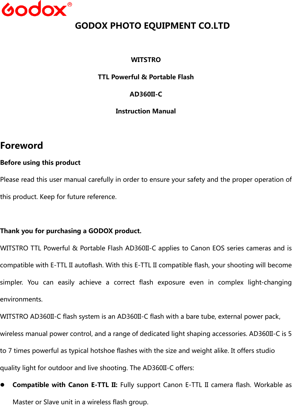    GODOX PHOTO EQUIPMENT CO.LTD  WITSTRO TTL Powerful &amp; Portable Flash AD360II-C Instruction Manual  Foreword Before using this product Please read this user manual carefully in order to ensure your safety and the proper operation of this product. Keep for future reference.  Thank you for purchasing a GODOX product. WITSTRO TTL Powerful &amp; Portable Flash AD360II-C applies to Canon EOS series cameras and is compatible with E-TTL II autoflash. With this E-TTL II compatible flash, your shooting will become simpler. You can easily achieve a correct flash exposure even in  complex  light-changing environments. WITSTRO AD360II-C flash system is an AD360II-C flash with a bare tube, external power pack, wireless manual power control, and a range of dedicated light shaping accessories. AD360II-C is 5 to 7 times powerful as typical hotshoe flashes with the size and weight alike. It offers studio quality light for outdoor and live shooting. The AD360II-C offers:  Compatible with Canon  E-TTL  II: Fully support Canon E-TTL II camera flash. Workable as Master or Slave unit in a wireless flash group. 