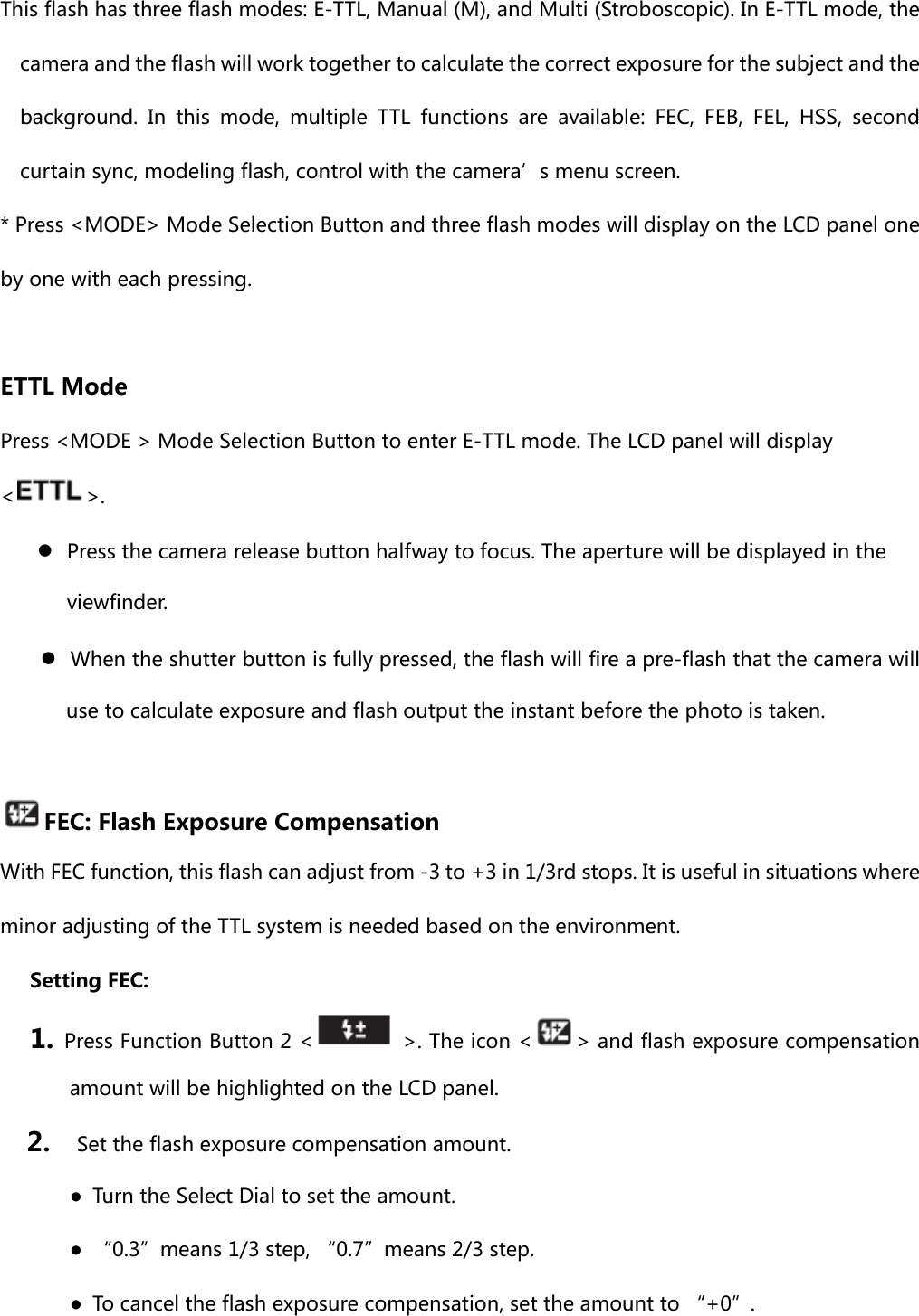 This flash has three flash modes: E-TTL, Manual (M), and Multi (Stroboscopic). In E-TTL mode, the camera and the flash will work together to calculate the correct exposure for the subject and the background.  In  this  mode,  multiple  TTL  functions  are  available: FEC, FEB, FEL, HSS, second curtain sync, modeling flash, control with the camera’s menu screen. * Press &lt;MODE&gt; Mode Selection Button and three flash modes will display on the LCD panel one by one with each pressing.  ETTL Mode Press &lt;MODE &gt; Mode Selection Button to enter E-TTL mode. The LCD panel will display &lt;&gt;.  ●  Press the camera release button halfway to focus. The aperture will be displayed in the viewfinder. ●  When the shutter button is fully pressed, the flash will fire a pre-flash that the camera will use to calculate exposure and flash output the instant before the photo is taken.    FEC: Flash Exposure Compensation With FEC function, this flash can adjust from -3 to +3 in 1/3rd stops. It is useful in situations where minor adjusting of the TTL system is needed based on the environment.   Setting FEC: 1. Press Function Button 2 &lt;   &gt;. The icon &lt; &gt; and flash exposure compensation amount will be highlighted on the LCD panel. 2.    Set the flash exposure compensation amount. ●  Turn the Select Dial to set the amount. ●  “0.3”means 1/3 step, “0.7”means 2/3 step. ●  To cancel the flash exposure compensation, set the amount to “+0”. 