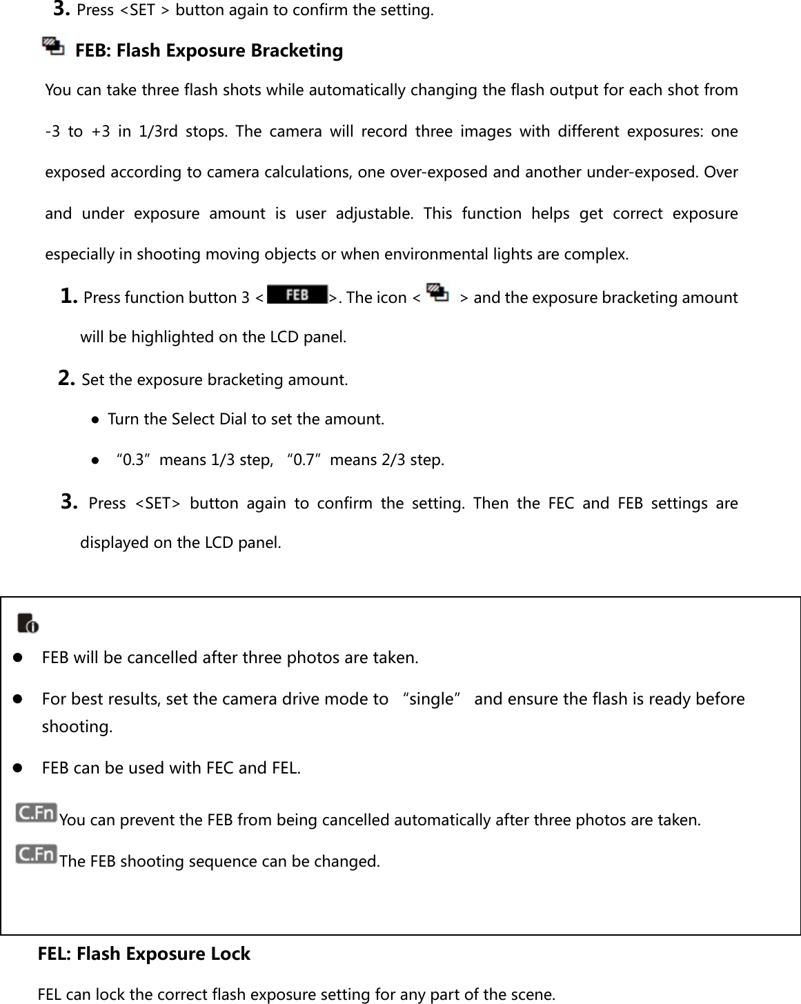 3. Press &lt;SET &gt; button again to confirm the setting.     FEB: Flash Exposure Bracketing You can take three flash shots while automatically changing the flash output for each shot from -3 to +3 in 1/3rd stops. The camera will record three images with different exposures: one exposed according to camera calculations, one over-exposed and another under-exposed. Over and  under  exposure  amount  is  user  adjustable.  This  function  helps get correct exposure especially in shooting moving objects or when environmental lights are complex. 1. Press function button 3 &lt; &gt;. The icon &lt;   &gt; and the exposure bracketing amount will be highlighted on the LCD panel. 2. Set the exposure bracketing amount.   ●  Turn the Select Dial to set the amount. ●  “0.3”means 1/3 step, “0.7”means 2/3 step. 3.  Press &lt;SET&gt; button again to confirm the setting. Then the FEC and FEB settings are displayed on the LCD panel.          FEL: Flash Exposure Lock FEL can lock the correct flash exposure setting for any part of the scene.     FEB will be cancelled after three photos are taken.    For best results, set the camera drive mode to “single” and ensure the flash is ready before shooting.  FEB can be used with FEC and FEL. You can prevent the FEB from being cancelled automatically after three photos are taken.   The FEB shooting sequence can be changed.   