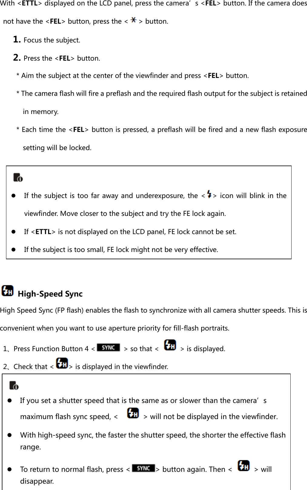 With &lt;ETTL&gt; displayed on the LCD panel, press the camera’s &lt;FEL&gt; button. If the camera does not have the &lt;FEL&gt; button, press the &lt; &gt; button. 1. Focus the subject. 2. Press the &lt;FEL&gt; button. * Aim the subject at the center of the viewfinder and press &lt;FEL&gt; button. * The camera flash will fire a preflash and the required flash output for the subject is retained in memory. * Each time the &lt;FEL&gt; button is pressed, a preflash will be fired and a new flash exposure setting will be locked.          High-Speed Sync High Speed Sync (FP flash) enables the flash to synchronize with all camera shutter speeds. This is convenient when you want to use aperture priority for fill-flash portraits. 1、Press Function Button 4 &lt;   &gt; so that &lt;    &gt; is displayed. 2、Check that &lt; &gt; is displayed in the viewfinder.       If the subject is too far away and underexposure, the &lt; &gt; icon will blink in  the viewfinder. Move closer to the subject and try the FE lock again.  If &lt;ETTL&gt; is not displayed on the LCD panel, FE lock cannot be set.  If the subject is too small, FE lock might not be very effective.   If you set a shutter speed that is the same as or slower than the camera’s maximum flash sync speed, &lt;      &gt; will not be displayed in the viewfinder.  With high-speed sync, the faster the shutter speed, the shorter the effective flash range.    To return to normal flash, press &lt; &gt; button again. Then &lt;    &gt; will disappear. 