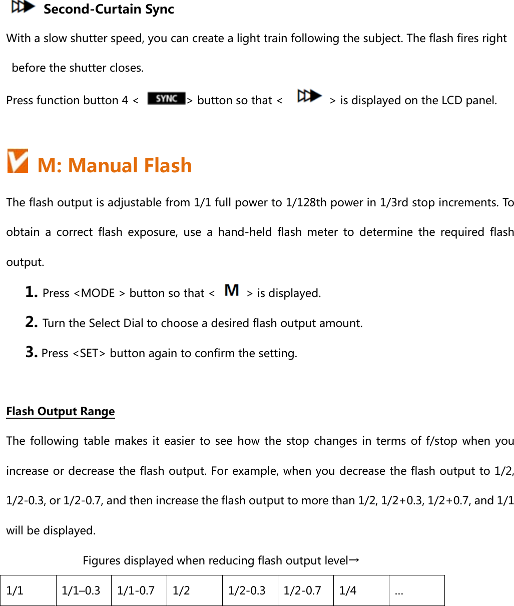       Second-Curtain Sync With a slow shutter speed, you can create a light train following the subject. The flash fires right before the shutter closes. Press function button 4 &lt;  &gt; button so that &lt;      &gt; is displayed on the LCD panel.    M: Manual Flash The flash output is adjustable from 1/1 full power to 1/128th power in 1/3rd stop increments. To obtain a correct flash exposure, use a hand-held flash meter to determine the required flash output. 1. Press &lt;MODE &gt; button so that &lt;    &gt; is displayed. 2. Turn the Select Dial to choose a desired flash output amount.   3. Press &lt;SET&gt; button again to confirm the setting.  Flash Output Range The following  table  makes it  easier  to  see  how the  stop  changes  in  terms  of f/stop  when  you increase or decrease the flash output. For example, when you decrease the flash output to 1/2, 1/2-0.3, or 1/2-0.7, and then increase the flash output to more than 1/2, 1/2+0.3, 1/2+0.7, and 1/1 will be displayed. Figures displayed when reducing flash output level→ 1/1  1/1–0.3  1/1-0.7  1/2  1/2-0.3  1/2-0.7  1/4  … 