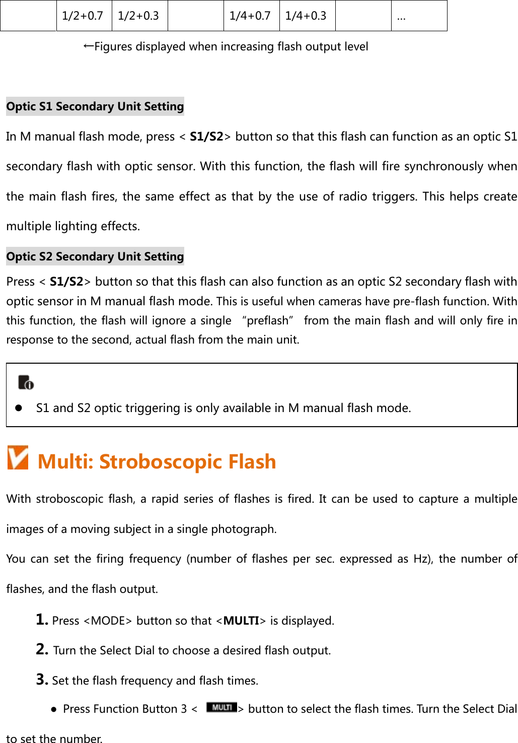 1/2+0.7  1/2+0.3  1/4+0.7 1/4+0.3 … ←Figures displayed when increasing flash output level  Optic S1 Secondary Unit Setting In M manual flash mode, press &lt; S1/S2&gt; button so that this flash can function as an optic S1 secondary flash with optic sensor. With this function, the flash will fire synchronously when the main flash fires, the same effect as that by the use of radio triggers. This helps  create multiple lighting effects.     Optic S2 Secondary Unit Setting Press &lt; S1/S2&gt; button so that this flash can also function as an optic S2 secondary flash with optic sensor in M manual flash mode. This is useful when cameras have pre-flash function. With this function, the flash will ignore a single “preflash” from the main flash and will only fire in response to the second, actual flash from the main unit.      Multi: Stroboscopic Flash With stroboscopic flash, a rapid series of flashes is fired. It can be used to capture a multiple images of a moving subject in a single photograph. You  can  set  the  firing  frequency  (number  of  flashes  per  sec.  expressed  as  Hz),  the  number  of flashes, and the flash output. 1. Press &lt;MODE&gt; button so that &lt;MULTI&gt; is displayed. 2. Turn the Select Dial to choose a desired flash output. 3. Set the flash frequency and flash times. ●  Press Function Button 3 &lt;  &gt; button to select the flash times. Turn the Select Dial to set the number.   S1 and S2 optic triggering is only available in M manual flash mode. 