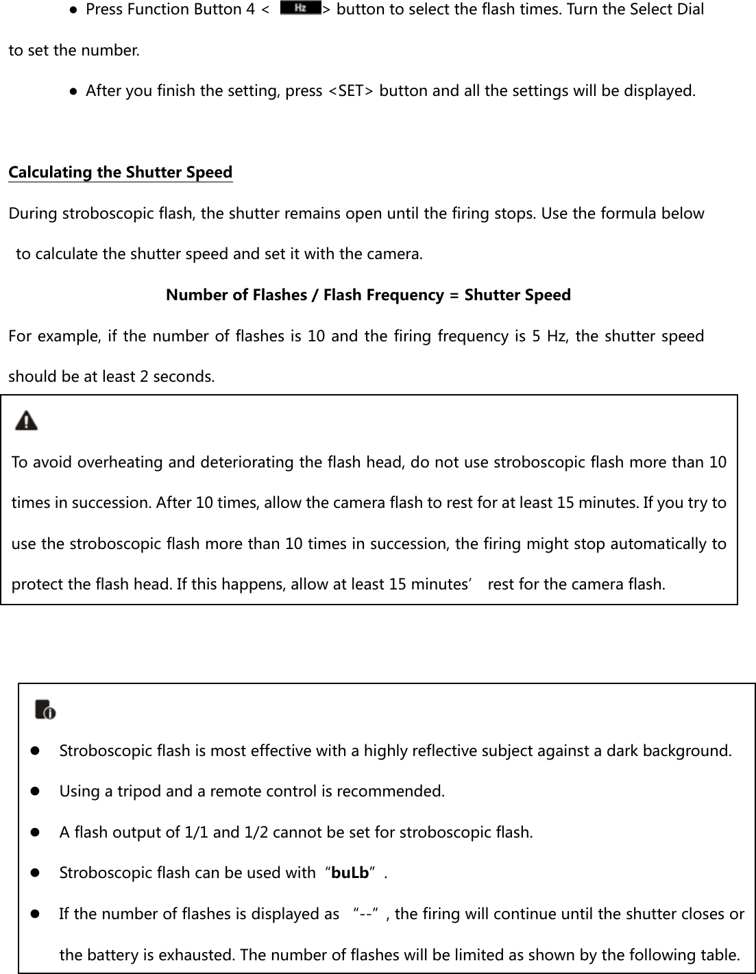 ●  Press Function Button 4 &lt;  &gt; button to select the flash times. Turn the Select Dial to set the number. ●  After you finish the setting, press &lt;SET&gt; button and all the settings will be displayed.  Calculating the Shutter Speed During stroboscopic flash, the shutter remains open until the firing stops. Use the formula below to calculate the shutter speed and set it with the camera. Number of Flashes / Flash Frequency = Shutter Speed For example, if the number of flashes is 10 and the firing frequency is 5 Hz, the shutter speed should be at least 2 seconds.                 To avoid overheating and deteriorating the flash head, do not use stroboscopic flash more than 10 times in succession. After 10 times, allow the camera flash to rest for at least 15 minutes. If you try to use the stroboscopic flash more than 10 times in succession, the firing might stop automatically to protect the flash head. If this happens, allow at least 15 minutes’ rest for the camera flash.   Stroboscopic flash is most effective with a highly reflective subject against a dark background.  Using a tripod and a remote control is recommended.  A flash output of 1/1 and 1/2 cannot be set for stroboscopic flash.  Stroboscopic flash can be used with“buLb”.  If the number of flashes is displayed as “--”, the firing will continue until the shutter closes or the battery is exhausted. The number of flashes will be limited as shown by the following table. 