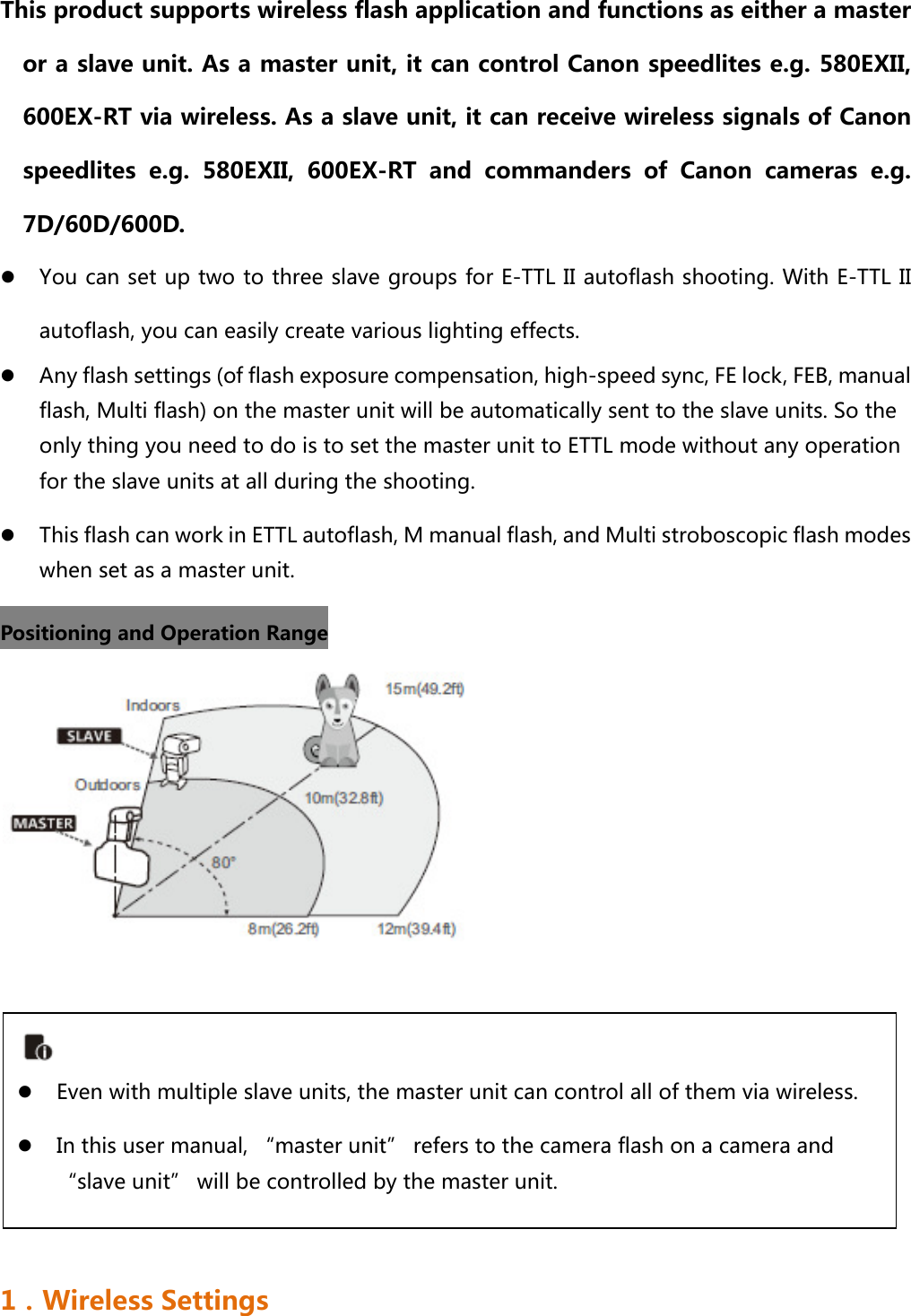 This product supports wireless flash application and functions as either a master or a slave unit. As a master unit, it can control Canon speedlites e.g. 580EXII, 600EX-RT via wireless. As a slave unit, it can receive wireless signals of Canon speedlites e.g. 580EXII, 600EX-RT and commanders of Canon cameras  e.g. 7D/60D/600D.  You can set up two to three slave groups for E-TTL II autoflash shooting. With E-TTL II autoflash, you can easily create various lighting effects.    Any flash settings (of flash exposure compensation, high-speed sync, FE lock, FEB, manual flash, Multi flash) on the master unit will be automatically sent to the slave units. So the only thing you need to do is to set the master unit to ETTL mode without any operation for the slave units at all during the shooting.  This flash can work in ETTL autoflash, M manual flash, and Multi stroboscopic flash modes when set as a master unit. Positioning and Operation Range        1．Wireless Settings   Even with multiple slave units, the master unit can control all of them via wireless.  In this user manual, “master unit” refers to the camera flash on a camera and “slave unit” will be controlled by the master unit.   