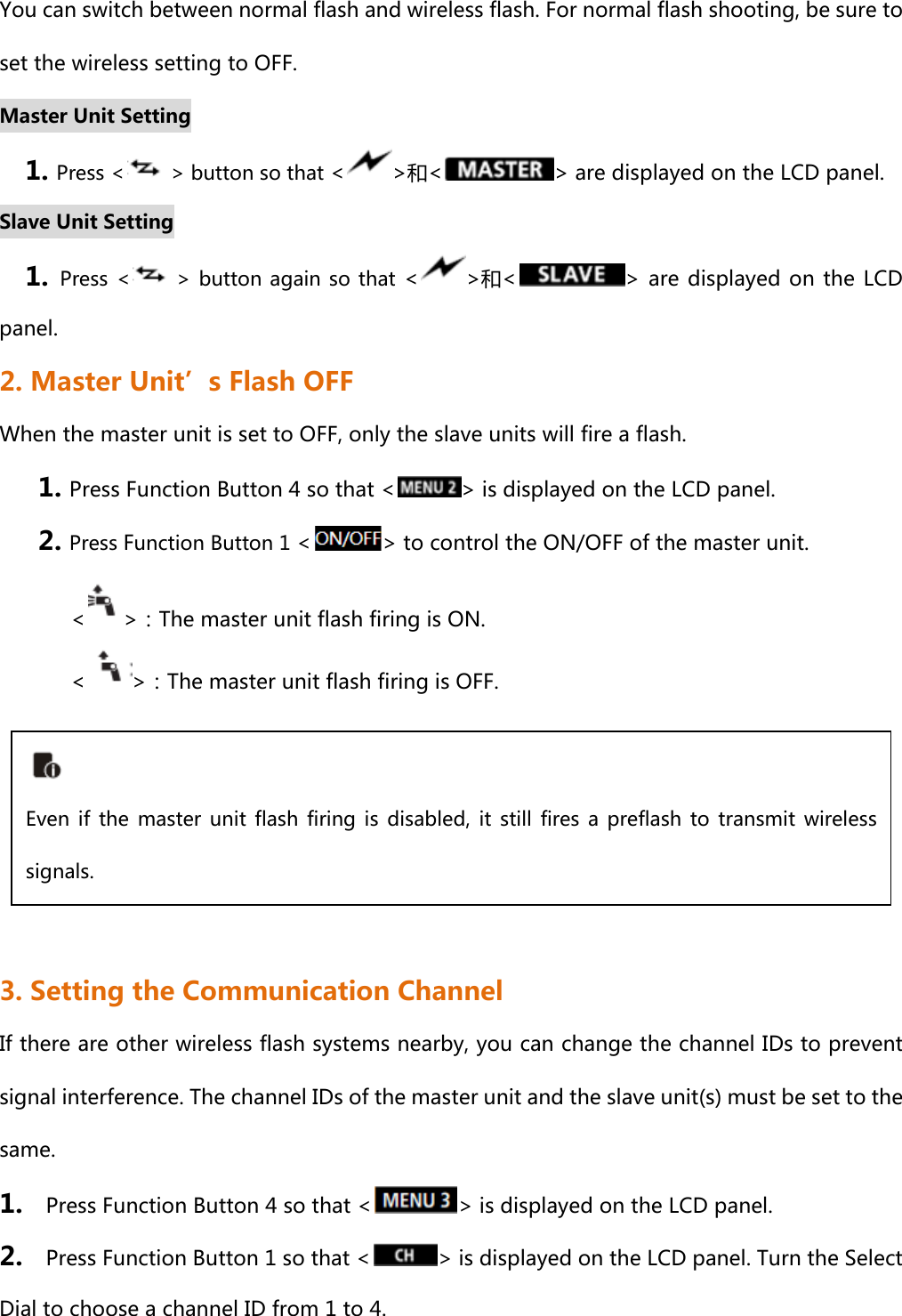 You can switch between normal flash and wireless flash. For normal flash shooting, be sure to set the wireless setting to OFF. Master Unit Setting 1. Press &lt;   &gt; button so that &lt; &gt;和&lt; &gt; are displayed on the LCD panel.  Slave Unit Setting 1.  Press &lt;   &gt; button again so that &lt; &gt;和&lt; &gt; are displayed on  the LCD panel.  2. Master Unit’s Flash OFF When the master unit is set to OFF, only the slave units will fire a flash. 1. Press Function Button 4 so that &lt; &gt; is displayed on the LCD panel. 2. Press Function Button 1 &lt; &gt; to control the ON/OFF of the master unit.         &lt; &gt;：The master unit flash firing is ON.           &lt; &gt;：The master unit flash firing is OFF.      3. Setting the Communication Channel If there are other wireless flash systems nearby, you can change the channel IDs to prevent signal interference. The channel IDs of the master unit and the slave unit(s) must be set to the same. 1.    Press Function Button 4 so that &lt; &gt; is displayed on the LCD panel. 2.    Press Function Button 1 so that &lt; &gt; is displayed on the LCD panel. Turn the Select Dial to choose a channel ID from 1 to 4.  Even  if  the  master  unit  flash  firing is  disabled,  it  still  fires a  preflash  to  transmit  wireless signals.   