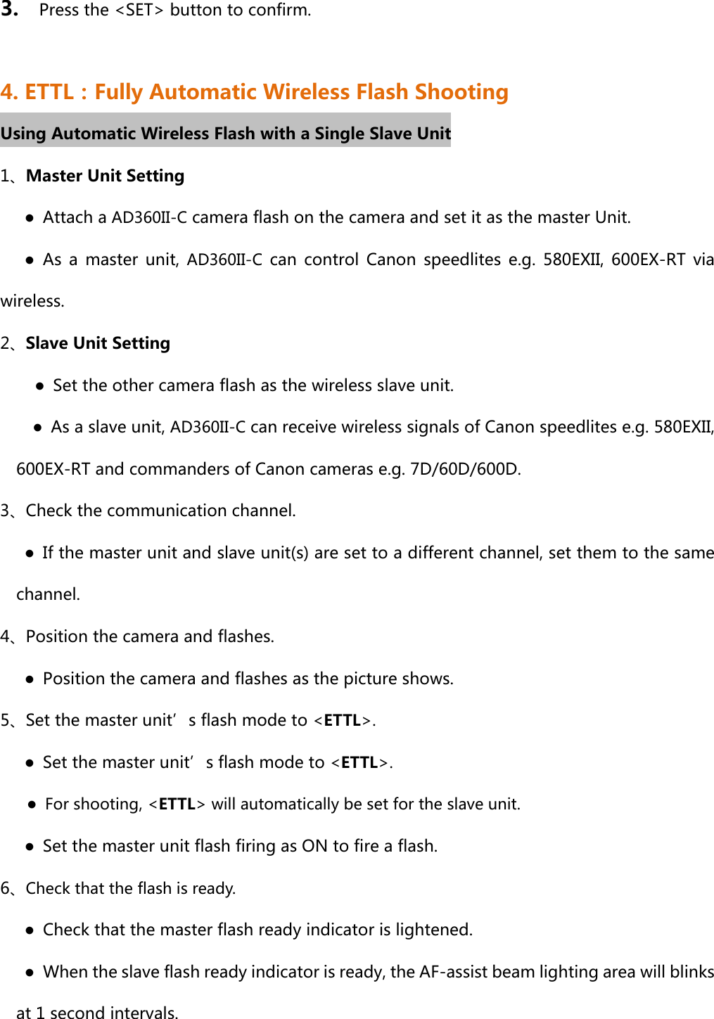 3.    Press the &lt;SET&gt; button to confirm.  4. ETTL：Fully Automatic Wireless Flash Shooting Using Automatic Wireless Flash with a Single Slave Unit 1、Master Unit Setting    ● Attach a AD360II-C camera flash on the camera and set it as the master Unit.    ● As a master unit, AD360II-C  can  control  Canon  speedlites  e.g.  580EXII,  600EX-RT  via wireless. 2、Slave Unit Setting      ●  Set the other camera flash as the wireless slave unit.         ●  As a slave unit, AD360II-C can receive wireless signals of Canon speedlites e.g. 580EXII, 600EX-RT and commanders of Canon cameras e.g. 7D/60D/600D. 3、Check the communication channel.       ●  If the master unit and slave unit(s) are set to a different channel, set them to the same channel.   4、Position the camera and flashes.       ●  Position the camera and flashes as the picture shows.   5、Set the master unit’s flash mode to &lt;ETTL&gt;.       ●  Set the master unit’s flash mode to &lt;ETTL&gt;. ●  For shooting, &lt;ETTL&gt; will automatically be set for the slave unit.       ●  Set the master unit flash firing as ON to fire a flash. 6、Check that the flash is ready.        ●  Check that the master flash ready indicator is lightened.         ●  When the slave flash ready indicator is ready, the AF-assist beam lighting area will blinks at 1 second intervals.   