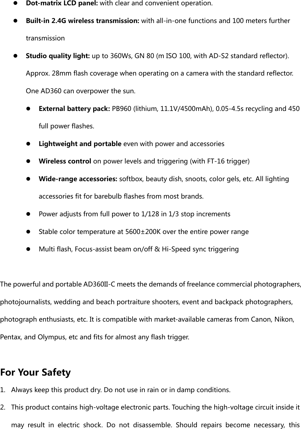  Dot-matrix LCD panel: with clear and convenient operation.  Built-in 2.4G wireless transmission: with all-in-one functions and 100 meters further transmission  Studio quality light: up to 360Ws, GN 80 (m ISO 100, with AD-S2 standard reflector). Approx. 28mm flash coverage when operating on a camera with the standard reflector. One AD360 can overpower the sun.  External battery pack: PB960 (lithium, 11.1V/4500mAh), 0.05-4.5s recycling and 450 full power flashes.  Lightweight and portable even with power and accessories  Wireless control on power levels and triggering (with FT-16 trigger)  Wide-range accessories: softbox, beauty dish, snoots, color gels, etc. All lighting accessories fit for barebulb flashes from most brands.      Power adjusts from full power to 1/128 in 1/3 stop increments  Stable color temperature at 5600±200K over the entire power range  Multi flash, Focus-assist beam on/off &amp; Hi-Speed sync triggering  The powerful and portable AD360II-C meets the demands of freelance commercial photographers, photojournalists, wedding and beach portraiture shooters, event and backpack photographers, photograph enthusiasts, etc. It is compatible with market-available cameras from Canon, Nikon, Pentax, and Olympus, etc and fits for almost any flash trigger.   For Your Safety 1. Always keep this product dry. Do not use in rain or in damp conditions. 2. This product contains high-voltage electronic parts. Touching the high-voltage circuit inside it may  result  in  electric  shock.  Do  not  disassemble.  Should  repairs  become  necessary,  this 