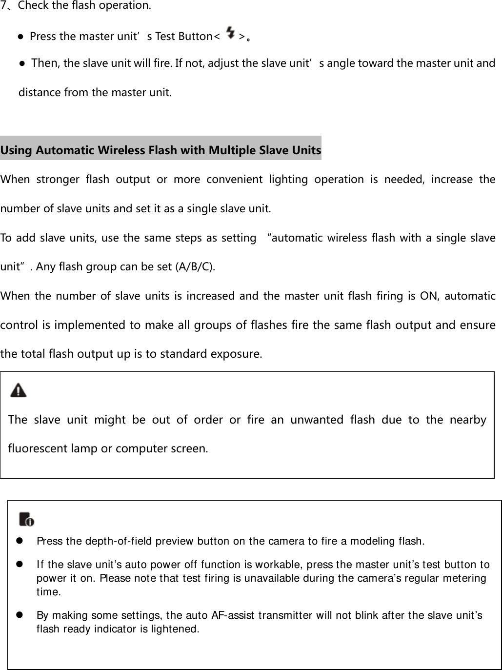 7、Check the flash operation.    ● Press the master unit’s Test Button&lt;&gt;。 ●  Then, the slave unit will fire. If not, adjust the slave unit’s angle toward the master unit and distance from the master unit.  Using Automatic Wireless Flash with Multiple Slave Units When  stronger  flash  output  or  more  convenient  lighting  operation  is  needed,  increase  the number of slave units and set it as a single slave unit. To add slave units, use the same steps as setting “automatic wireless flash with a single slave unit”. Any flash group can be set (A/B/C). When the number of slave units is increased and the master unit  flash firing is ON, automatic control is implemented to make all groups of flashes fire the same flash output and ensure the total flash output up is to standard exposure.             The  slave  unit  might  be  out  of  order  or  fire  an  unwanted  flash  due to the nearby fluorescent lamp or computer screen.  Press the depth-of-field preview button on the camera to fire a modeling flash.    If the slave unit’s auto power off function is workable, press the master unit’s test button to power it on. Please note that test firing is unavailable during the camera’s regular metering time.  By making some settings, the auto AF-assist transmitter will not blink after the slave unit’s flash ready indicator is lightened.  