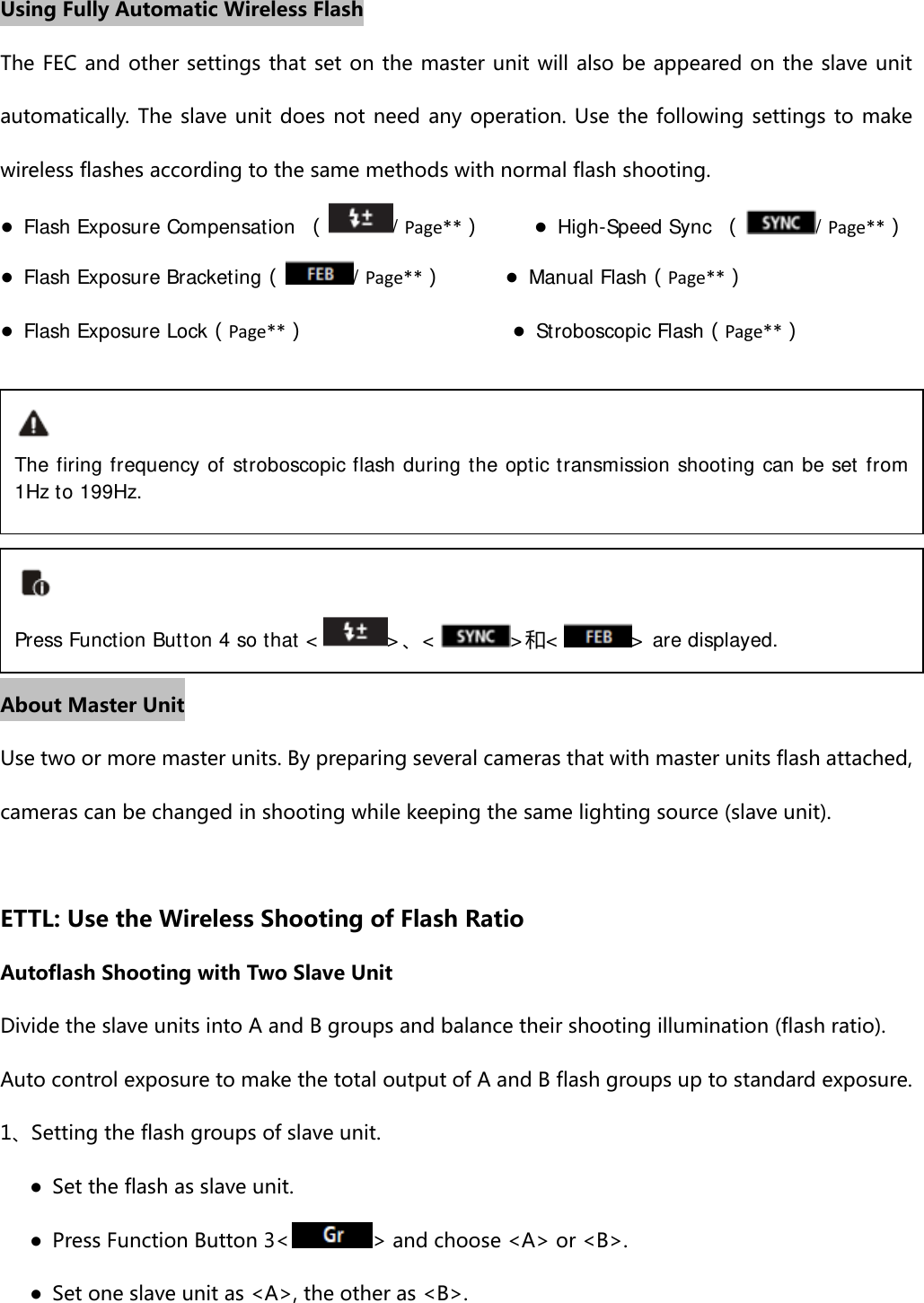 Using Fully Automatic Wireless Flash The FEC and other settings that set on the master unit will also be appeared on the slave unit automatically. The slave unit does not need any operation. Use the following settings to make wireless flashes according to the same methods with normal flash shooting. ● Flash Exposure Compensation （/Page**）     ● High-Speed Sync （/Page**） ● Flash Exposure Bracketing（/Page**）      ● Manual Flash（Page**）   ● Flash Exposure Lock（Page**）                    ● Stroboscopic Flash（Page**）       About Master Unit Use two or more master units. By preparing several cameras that with master units flash attached, cameras can be changed in shooting while keeping the same lighting source (slave unit).  ETTL: Use the Wireless Shooting of Flash Ratio Autoflash Shooting with Two Slave Unit Divide the slave units into A and B groups and balance their shooting illumination (flash ratio). Auto control exposure to make the total output of A and B flash groups up to standard exposure. 1、Setting the flash groups of slave unit.       ●  Set the flash as slave unit.       ●  Press Function Button 3&lt; &gt; and choose &lt;A&gt; or &lt;B&gt;.       ●  Set one slave unit as &lt;A&gt;, the other as &lt;B&gt;. The firing frequency of stroboscopic flash during the optic transmission shooting can be set from 1Hz to 199Hz. Press Function Button 4 so that &lt; &gt;、&lt;&gt;和&lt; &gt; are displayed. 