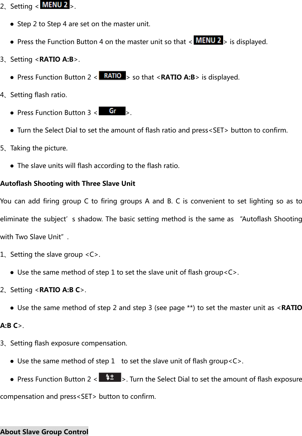 2、Setting &lt; &gt;.    ●  Step 2 to Step 4 are set on the master unit.       ●  Press the Function Button 4 on the master unit so that &lt; &gt; is displayed. 3、Setting &lt;RATIO A:B&gt;.    ●  Press Function Button 2 &lt; &gt; so that &lt;RATIO A:B&gt; is displayed. 4、Setting flash ratio.    ● Press Function Button 3 &lt; &gt;.       ●  Turn the Select Dial to set the amount of flash ratio and press&lt;SET&gt; button to confirm. 5、Taking the picture.       ●  The slave units will flash according to the flash ratio. Autoflash Shooting with Three Slave Unit You  can add  firing  group  C  to  firing  groups  A  and  B.  C is  convenient  to  set  lighting  so  as  to eliminate the subject’s shadow. The basic setting method is the same as “Autoflash Shooting with Two Slave Unit”. 1、Setting the slave group &lt;C&gt;.    ●  Use the same method of step 1 to set the slave unit of flash group&lt;C&gt;.   2、Setting &lt;RATIO A:B C&gt;.    ●  Use the same method of step 2 and step 3 (see page **) to set the master unit as &lt;RATIO A:B C&gt;.   3、Setting flash exposure compensation.    ●  Use the same method of step 1    to set the slave unit of flash group&lt;C&gt;.         ●  Press Function Button 2 &lt; &gt;. Turn the Select Dial to set the amount of flash exposure compensation and press&lt;SET&gt; button to confirm.  About Slave Group Control 