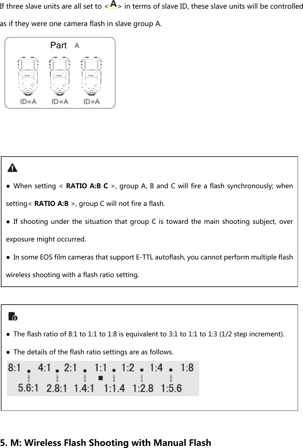 If three slave units are all set to &lt; &gt; in terms of slave ID, these slave units will be controlled as if they were one camera flash in slave group A.                    5. M: Wireless Flash Shooting with Manual Flash ● When setting &lt; RATIO A:B C &gt;, group A, B and C will fire a flash synchronously; when setting&lt; RATIO A:B &gt;, group C will not fire a flash. ● If shooting under the situation that group C is toward the main shooting subject,  over exposure might occurred.     ●  In some EOS film cameras that support E-TTL autoflash, you cannot perform multiple flash wireless shooting with a flash ratio setting.  ●  The flash ratio of 8:1 to 1:1 to 1:8 is equivalent to 3:1 to 1:1 to 1:3 (1/2 step increment). ●  The details of the flash ratio settings are as follows. Part