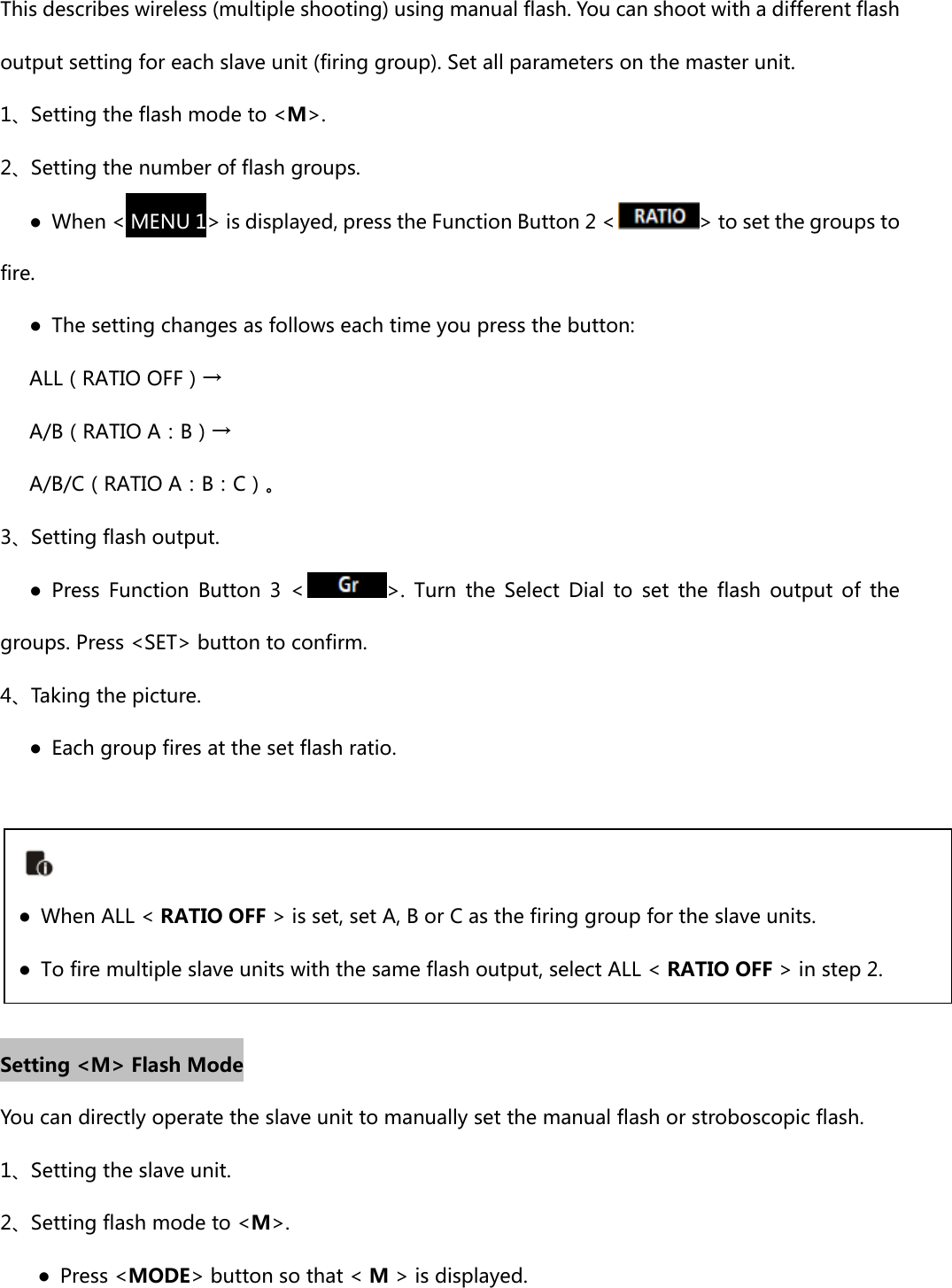 This describes wireless (multiple shooting) using manual flash. You can shoot with a different flash output setting for each slave unit (firing group). Set all parameters on the master unit. 1、Setting the flash mode to &lt;M&gt;. 2、Setting the number of flash groups.    ● When &lt; MENU 1&gt; is displayed, press the Function Button 2 &lt; &gt; to set the groups to fire.       ●  The setting changes as follows each time you press the button:    ALL（RATIO OFF）→       A/B（RATIO A：B）→       A/B/C（RATIO A：B：C）。 3、Setting flash output.       ●  Press  Function  Button  3  &lt; &gt;.  Turn  the  Select  Dial  to  set  the  flash  output  of  the groups. Press &lt;SET&gt; button to confirm. 4、Taking the picture.       ●  Each group fires at the set flash ratio.      Setting &lt;M&gt; Flash Mode You can directly operate the slave unit to manually set the manual flash or stroboscopic flash. 1、Setting the slave unit. 2、Setting flash mode to &lt;M&gt;. ●  Press &lt;MODE&gt; button so that &lt; M &gt; is displayed. ●  When ALL &lt; RATIO OFF &gt; is set, set A, B or C as the firing group for the slave units.●  To fire multiple slave units with the same flash output, select ALL &lt; RATIO OFF &gt; in step 2.