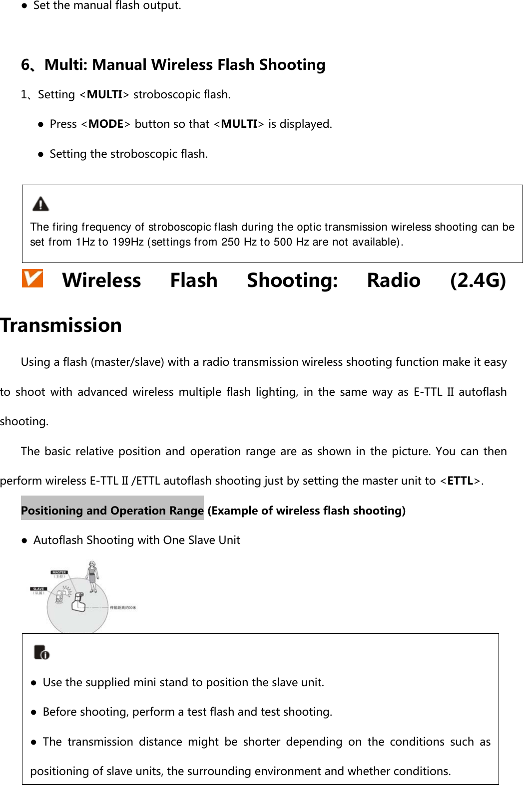 ●  Set the manual flash output.  6、Multi: Manual Wireless Flash Shooting 1、Setting &lt;MULTI&gt; stroboscopic flash.    ● Press &lt;MODE&gt; button so that &lt;MULTI&gt; is displayed.       ●  Setting the stroboscopic flash.      Wireless  Flash  Shooting:  Radio  (2.4G) Transmission Using a flash (master/slave) with a radio transmission wireless shooting function make it easy to  shoot  with  advanced  wireless  multiple  flash  lighting,  in  the  same  way  as  E-TTL  II  autoflash shooting. The basic  relative  position and  operation range  are  as shown  in the picture. You can then perform wireless E-TTL II /ETTL autoflash shooting just by setting the master unit to &lt;ETTL&gt;. Positioning and Operation Range (Example of wireless flash shooting) ●  Autoflash Shooting with One Slave Unit     The firing frequency of stroboscopic flash during the optic transmission wireless shooting can be set from 1Hz to 199Hz (settings from 250 Hz to 500 Hz are not available). ●  Use the supplied mini stand to position the slave unit. ●  Before shooting, perform a test flash and test shooting. ●  The  transmission  distance  might be shorter depending on the conditions  such  as positioning of slave units, the surrounding environment and whether conditions.