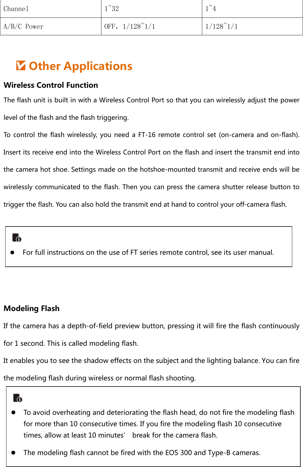 Channel  1~32  1~4 A/B/C Power  OFF，1/128~1/1  1/128~1/1   Other Applications Wireless Control Function The flash unit is built in with a Wireless Control Port so that you can wirelessly adjust the power level of the flash and the flash triggering.   To control the flash wirelessly, you need a FT-16 remote control  set  (on-camera and  on-flash). Insert its receive end into the Wireless Control Port on the flash and insert the transmit end into the camera hot shoe. Settings made on the hotshoe-mounted transmit and receive ends will be wirelessly communicated to the flash. Then you can press the camera shutter release button to trigger the flash. You can also hold the transmit end at hand to control your off-camera flash.      Modeling Flash If the camera has a depth-of-field preview button, pressing it will fire the flash continuously for 1 second. This is called modeling flash. It enables you to see the shadow effects on the subject and the lighting balance. You can fire the modeling flash during wireless or normal flash shooting.     For full instructions on the use of FT series remote control, see its user manual.  To avoid overheating and deteriorating the flash head, do not fire the modeling flash for more than 10 consecutive times. If you fire the modeling flash 10 consecutive times, allow at least 10 minutes’ break for the camera flash.  The modeling flash cannot be fired with the EOS 300 and Type-B cameras. 