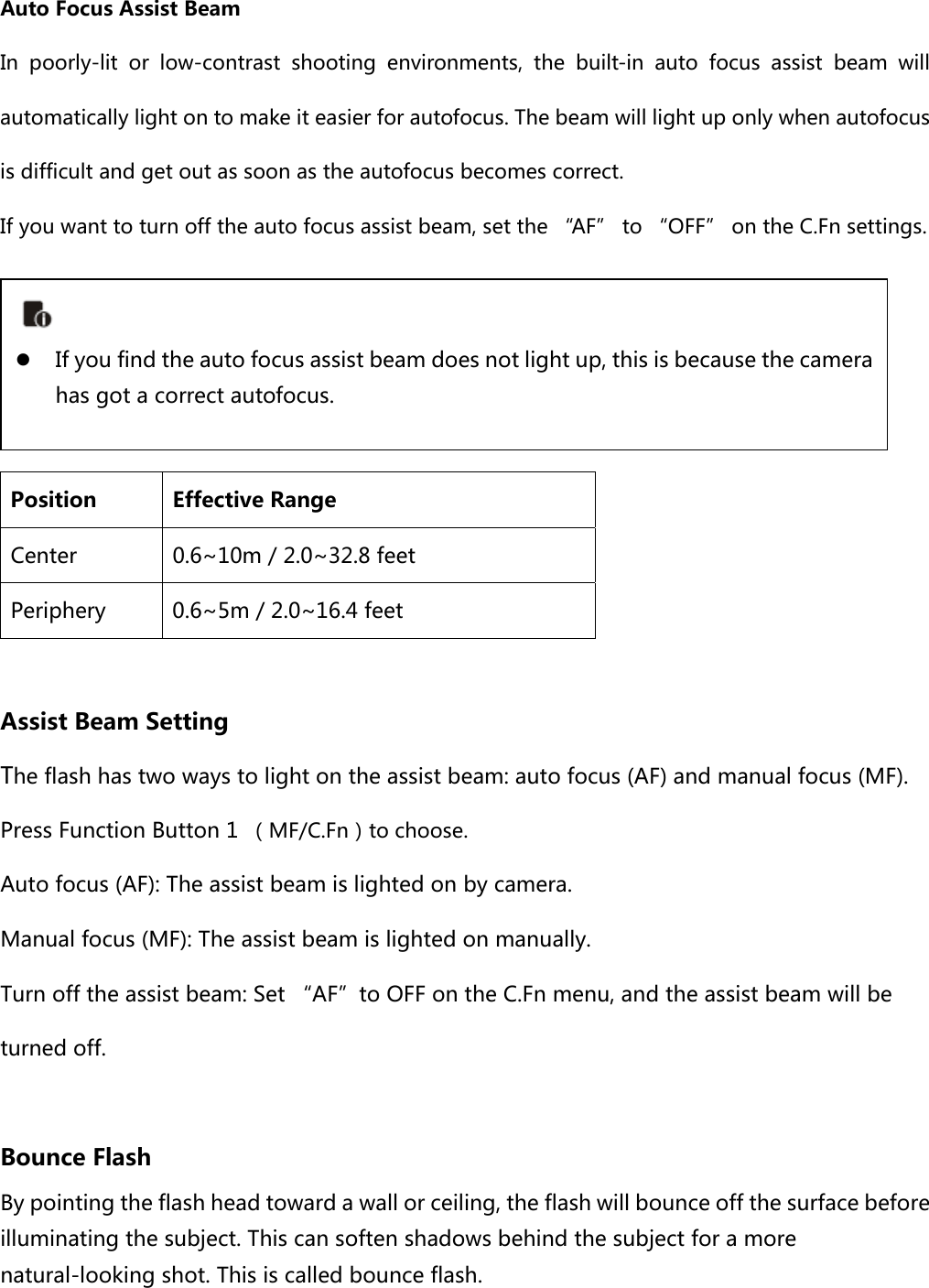  Auto Focus Assist Beam In poorly-lit or low-contrast shooting environments, the built-in  auto  focus  assist  beam  will automatically light on to make it easier for autofocus. The beam will light up only when autofocus is difficult and get out as soon as the autofocus becomes correct.   If you want to turn off the auto focus assist beam, set the “AF” to “OFF” on the C.Fn settings.     Position  Effective Range Center  0.6~10m / 2.0~32.8 feet Periphery  0.6~5m / 2.0~16.4 feet  Assist Beam Setting The flash has two ways to light on the assist beam: auto focus (AF) and manual focus (MF). Press Function Button 1  （MF/C.Fn）to choose. Auto focus (AF): The assist beam is lighted on by camera. Manual focus (MF): The assist beam is lighted on manually. Turn off the assist beam: Set “AF”to OFF on the C.Fn menu, and the assist beam will be turned off.    Bounce Flash By pointing the flash head toward a wall or ceiling, the flash will bounce off the surface before illuminating the subject. This can soften shadows behind the subject for a more natural-looking shot. This is called bounce flash.   If you find the auto focus assist beam does not light up, this is because the camera has got a correct autofocus.   