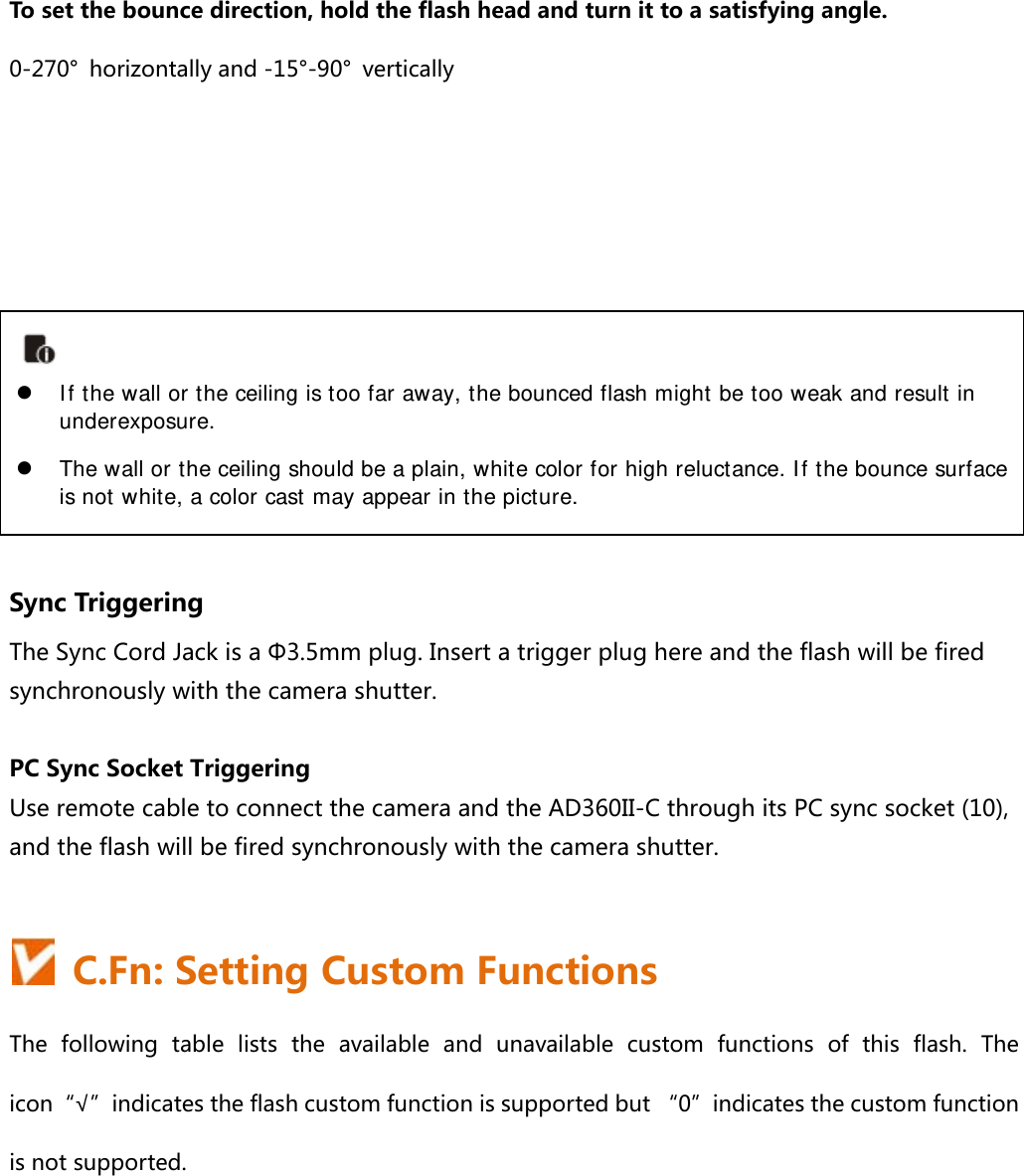 To set the bounce direction, hold the flash head and turn it to a satisfying angle. 0-270°  horizontally and -15°-90°  vertically         Sync Triggering The Sync Cord Jack is a Φ3.5mm plug. Insert a trigger plug here and the flash will be fired synchronously with the camera shutter.  PC Sync Socket Triggering Use remote cable to connect the camera and the AD360II-C through its PC sync socket (10), and the flash will be fired synchronously with the camera shutter.    C.Fn: Setting Custom Functions The  following  table  lists  the  available  and  unavailable  custom  functions  of  this  flash.  The icon“√”indicates the flash custom function is supported but “0”indicates the custom function is not supported.     If the wall or the ceiling is too far away, the bounced flash might be too weak and result in underexposure.  The wall or the ceiling should be a plain, white color for high reluctance. If the bounce surface is not white, a color cast may appear in the picture.  
