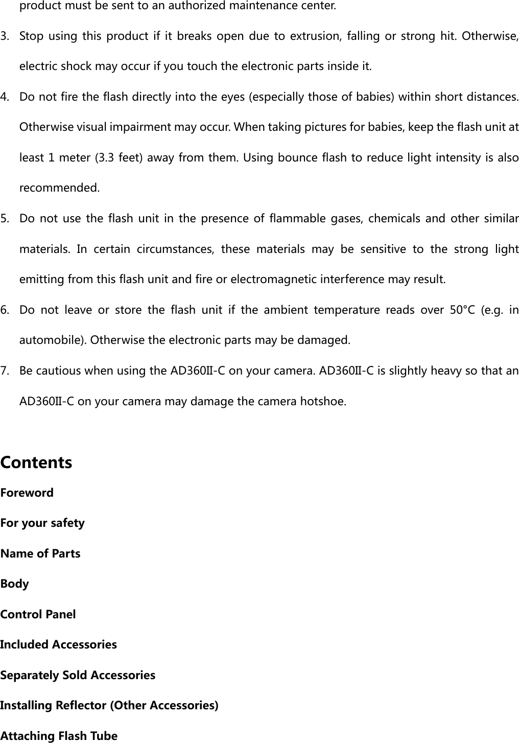 product must be sent to an authorized maintenance center. 3. Stop using this product if it breaks open due to extrusion, falling  or  strong  hit. Otherwise, electric shock may occur if you touch the electronic parts inside it. 4. Do not fire the flash directly into the eyes (especially those of babies) within short distances. Otherwise visual impairment may occur. When taking pictures for babies, keep the flash unit at least 1 meter (3.3 feet) away from them. Using bounce flash to reduce light intensity is also recommended. 5. Do not use the flash unit in the presence of flammable gases, chemicals and other similar materials.  In  certain  circumstances, these materials may be sensitive  to  the  strong  light emitting from this flash unit and fire or electromagnetic interference may result.   6. Do not leave or store the flash unit if the ambient temperature reads over 50°C (e.g. in automobile). Otherwise the electronic parts may be damaged. 7. Be cautious when using the AD360II-C on your camera. AD360II-C is slightly heavy so that an AD360II-C on your camera may damage the camera hotshoe.      Contents Foreword For your safety Name of Parts Body Control Panel Included Accessories Separately Sold Accessories Installing Reflector (Other Accessories) Attaching Flash Tube 