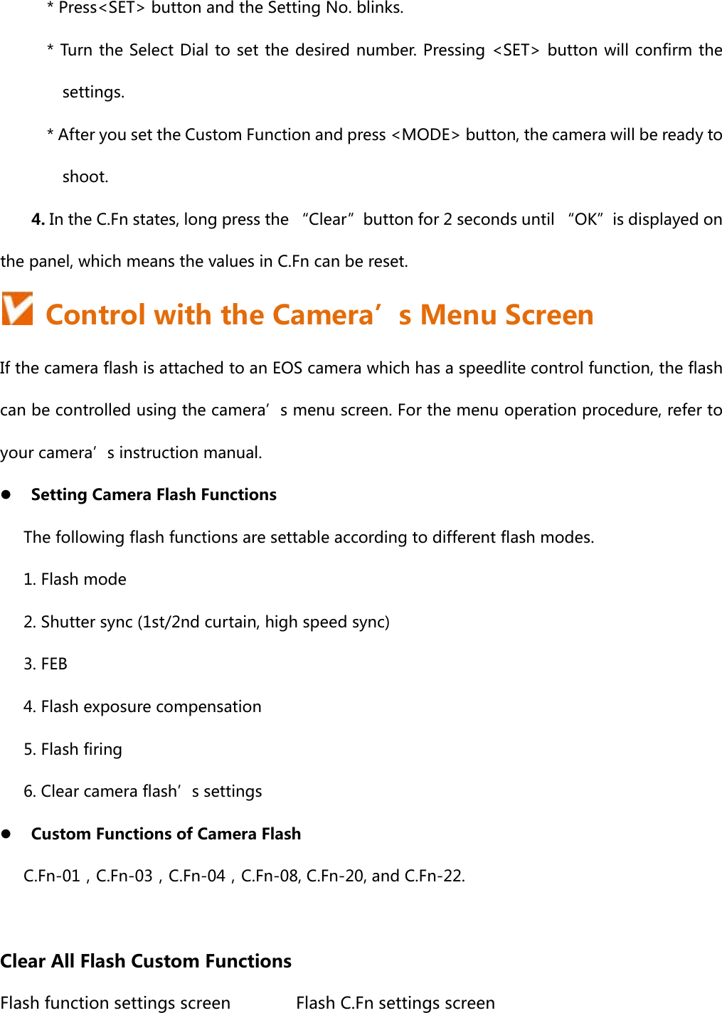 * Press&lt;SET&gt; button and the Setting No. blinks. * Turn the Select Dial to set the desired number. Pressing &lt;SET&gt; button will confirm the settings. * After you set the Custom Function and press &lt;MODE&gt; button, the camera will be ready to shoot.     4. In the C.Fn states, long press the “Clear”button for 2 seconds until “OK”is displayed on the panel, which means the values in C.Fn can be reset.   Control with the Camera’s Menu Screen If the camera flash is attached to an EOS camera which has a speedlite control function, the flash can be controlled using the camera’s menu screen. For the menu operation procedure, refer to your camera’s instruction manual.  Setting Camera Flash Functions   The following flash functions are settable according to different flash modes. 1. Flash mode 2. Shutter sync (1st/2nd curtain, high speed sync)   3. FEB 4. Flash exposure compensation 5. Flash firing 6. Clear camera flash’s settings  Custom Functions of Camera Flash C.Fn-01，C.Fn-03，C.Fn-04，C.Fn-08, C.Fn-20, and C.Fn-22.  Clear All Flash Custom Functions Flash function settings screen         Flash C.Fn settings screen 