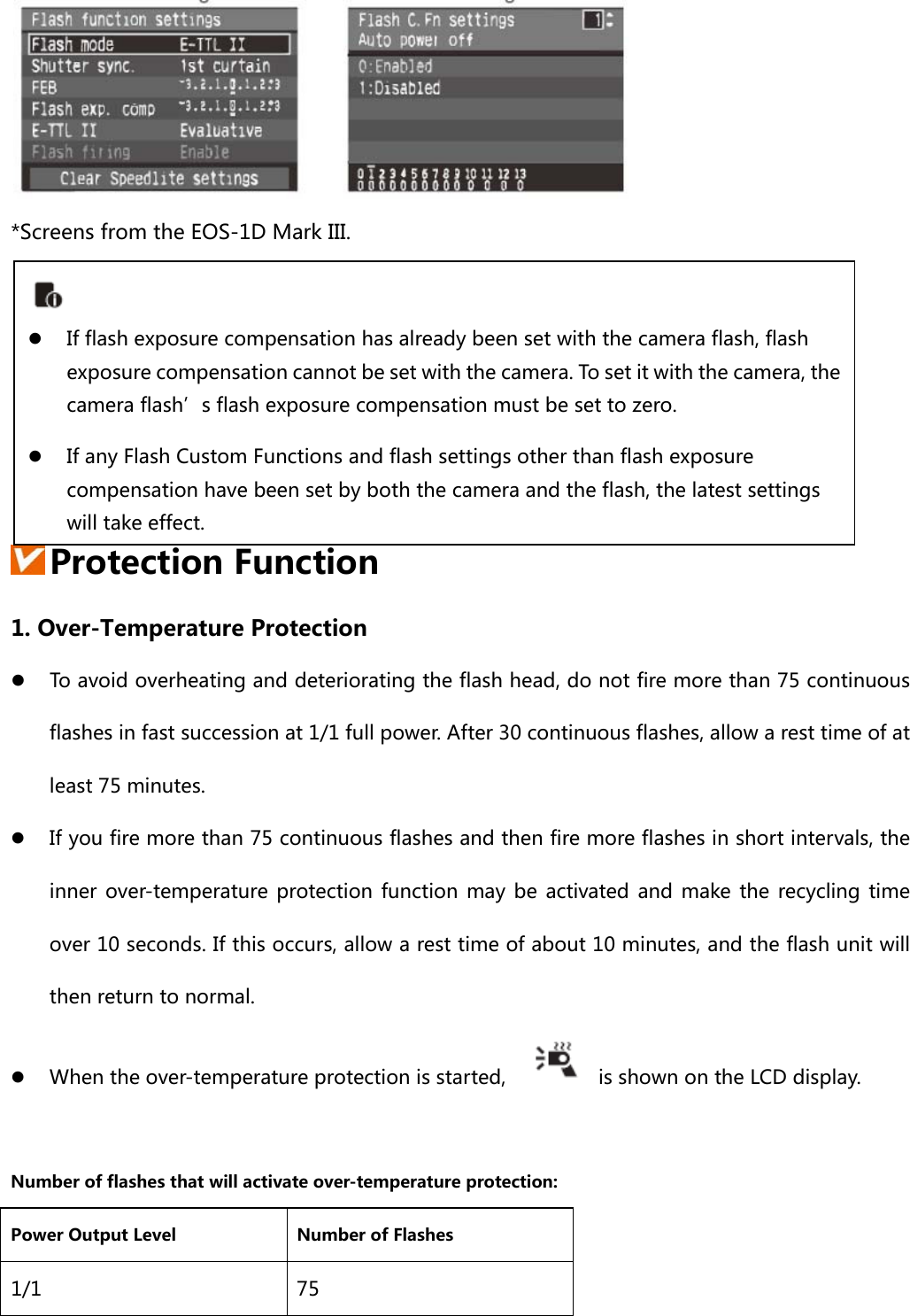  *Screens from the EOS-1D Mark III.       Protection Function 1. Over-Temperature Protection  To avoid overheating and deteriorating the flash head, do not fire more than 75 continuous flashes in fast succession at 1/1 full power. After 30 continuous flashes, allow a rest time of at least 75 minutes.  If you fire more than 75 continuous flashes and then fire more flashes in short intervals, the inner  over-temperature  protection function  may  be  activated and  make  the  recycling  time over 10 seconds. If this occurs, allow a rest time of about 10 minutes, and the flash unit will then return to normal.  When the over-temperature protection is started,    is shown on the LCD display.  Number of flashes that will activate over-temperature protection: Power Output Level  Number of Flashes 1/1  75   If flash exposure compensation has already been set with the camera flash, flash exposure compensation cannot be set with the camera. To set it with the camera, the camera flash’s flash exposure compensation must be set to zero.  If any Flash Custom Functions and flash settings other than flash exposure compensation have been set by both the camera and the flash, the latest settings will take effect. 