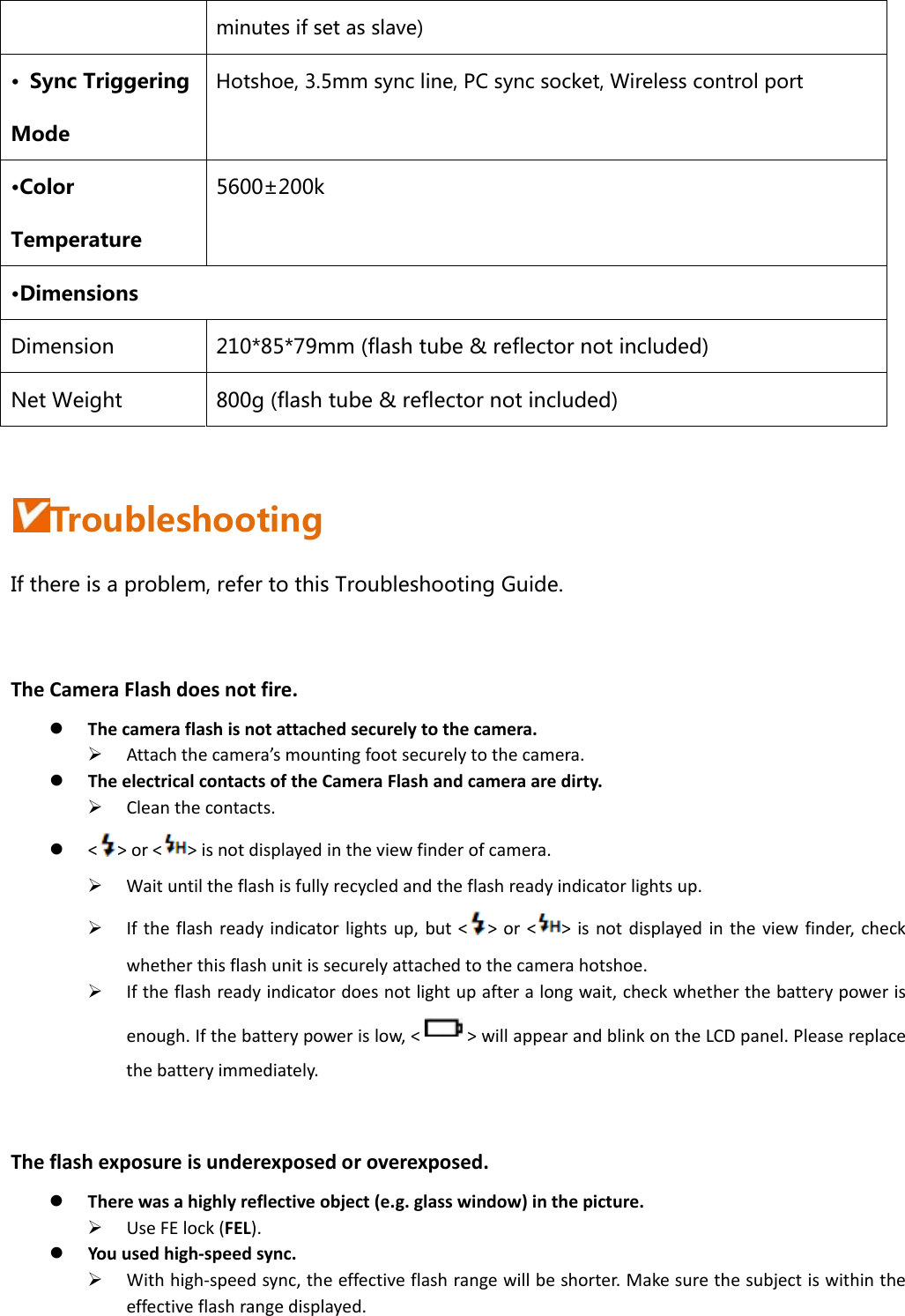 minutes if set as slave) •  Sync Triggering Mode Hotshoe, 3.5mm sync line, PC sync socket, Wireless control port •Color Temperature 5600±200k •Dimensions Dimension  210*85*79mm (flash tube &amp; reflector not included) Net Weight  800g (flash tube &amp; reflector not included)  Troubleshooting If there is a problem, refer to this Troubleshooting Guide. TheCameraFlashdoesnotfire. Thecameraflashisnotattachedsecurelytothecamera. Attachthecamera’smountingfootsecurelytothecamera. TheelectricalcontactsoftheCameraFlashandcameraaredirty. Cleanthecontacts. &lt;&gt;or&lt;&gt;isnotdisplayedintheviewfinderofcamera. Waituntiltheflashisfullyrecycledandtheflashreadyindicatorlightsup. Iftheflashreadyindicatorlightsup,but&lt;&gt;or&lt;&gt;isnotdisplayedintheviewfinder,checkwhetherthisflashunitissecurelyattachedtothecamerahotshoe. Iftheflashreadyindicatordoesnotlightupafteralongwait,checkwhetherthebatterypowerisenough.Ifthebatterypowerislow,&lt;&gt;willappearandblinkontheLCDpanel.Pleasereplacethebatteryimmediately.Theflashexposureisunderexposedoroverexposed. Therewasahighlyreflectiveobject(e.g.glasswindow)inthepicture. UseFElock(FEL). Youusedhigh‐speedsync. Withhigh‐speedsync,theeffectiveflashrangewillbeshorter.Makesurethesubjectiswithintheeffectiveflashrangedisplayed.