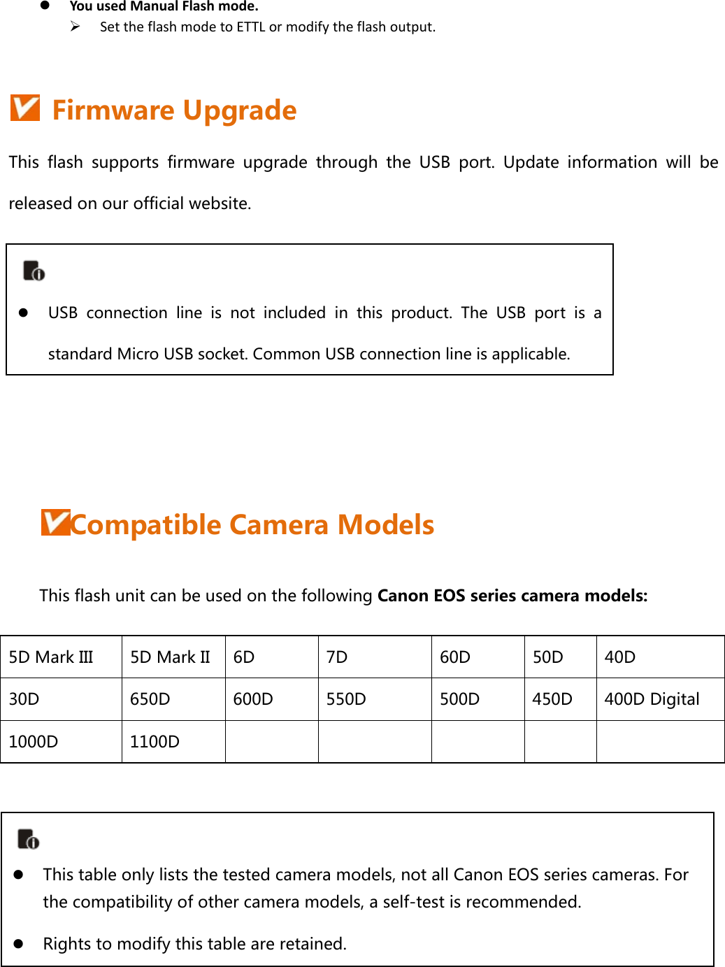  YouusedManualFlashmode. SettheflashmodetoETTLormodifytheflashoutput.   Firmware Upgrade This  flash  supports  firmware  upgrade  through  the  USB  port.  Update  information  will  be released on our official website.       Compatible Camera Models This flash unit can be used on the following Canon EOS series camera models: 5D Mark III  5D Mark II  6D  7D  60D  50D  40D 30D  650D  600D  550D    500D  450D  400D Digital 1000D  1100D                   This table only lists the tested camera models, not all Canon EOS series cameras. For the compatibility of other camera models, a self-test is recommended.  Rights to modify this table are retained.   USB  connection  line  is  not  included  in  this  product.  The  USB  port  is  a standard Micro USB socket. Common USB connection line is applicable.   