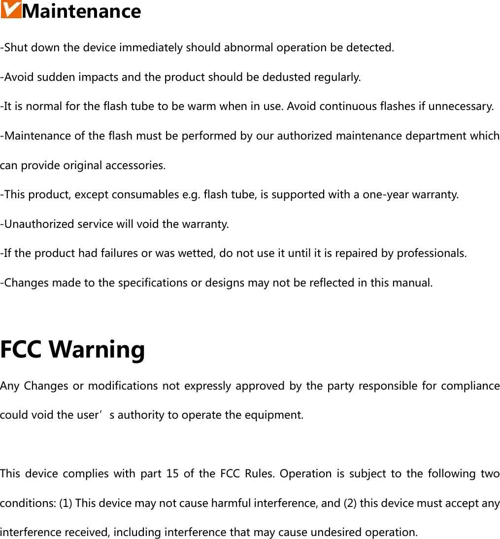 Maintenance -Shut down the device immediately should abnormal operation be detected. -Avoid sudden impacts and the product should be dedusted regularly. -It is normal for the flash tube to be warm when in use. Avoid continuous flashes if unnecessary. -Maintenance of the flash must be performed by our authorized maintenance department which can provide original accessories.   -This product, except consumables e.g. flash tube, is supported with a one-year warranty. -Unauthorized service will void the warranty. -If the product had failures or was wetted, do not use it until it is repaired by professionals. -Changes made to the specifications or designs may not be reflected in this manual.  FCC Warning Any Changes or modifications not expressly approved by the party responsible for compliance could void the user’s authority to operate the equipment.      This device complies with part 15 of the FCC Rules. Operation is subject to the following two conditions: (1) This device may not cause harmful interference, and (2) this device must accept any interference received, including interference that may cause undesired operation.      