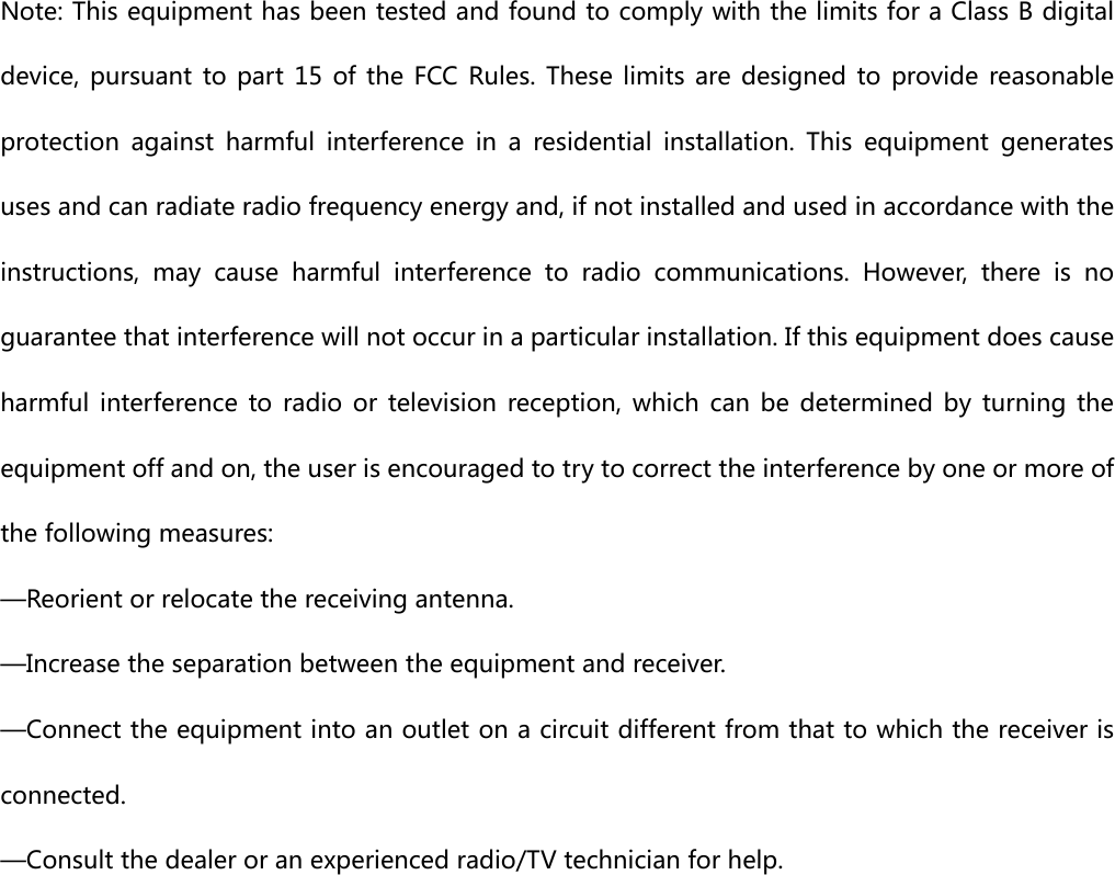  Note: This equipment has been tested and found to comply with the limits for a Class B digital device, pursuant to part 15 of the FCC Rules. These limits are designed  to  provide  reasonable protection  against  harmful  interference  in  a  residential  installation.  This  equipment  generates uses and can radiate radio frequency energy and, if not installed and used in accordance with the instructions,  may  cause  harmful  interference  to  radio  communications.  However,  there  is  no guarantee that interference will not occur in a particular installation. If this equipment does cause harmful  interference to  radio  or  television  reception,  which  can  be  determined  by  turning  the equipment off and on, the user is encouraged to try to correct the interference by one or more of the following measures:     —Reorient or relocate the receiving antenna.     —Increase the separation between the equipment and receiver.     —Connect the equipment into an outlet on a circuit different from that to which the receiver is connected.     —Consult the dealer or an experienced radio/TV technician for help.    