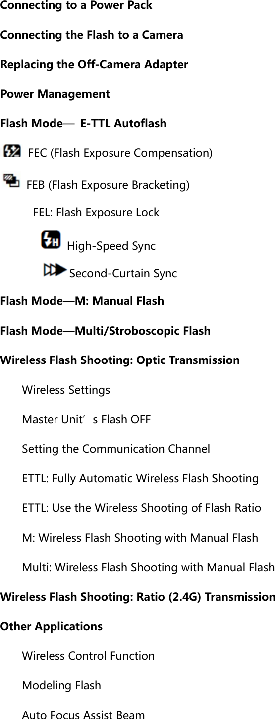 Connecting to a Power Pack Connecting the Flash to a Camera Replacing the Off-Camera Adapter Power Management Flash Mode—  E-TTL Autoflash   FEC (Flash Exposure Compensation)   FEB (Flash Exposure Bracketing)     FEL: Flash Exposure Lock         High-Speed Sync     Second-Curtain Sync Flash Mode—M: Manual Flash Flash Mode—Multi/Stroboscopic Flash Wireless Flash Shooting: Optic Transmission  Wireless Settings Master Unit’s Flash OFF Setting the Communication Channel ETTL: Fully Automatic Wireless Flash Shooting ETTL: Use the Wireless Shooting of Flash Ratio M: Wireless Flash Shooting with Manual Flash Multi: Wireless Flash Shooting with Manual Flash Wireless Flash Shooting: Ratio (2.4G) Transmission Other Applications Wireless Control Function Modeling Flash Auto Focus Assist Beam 