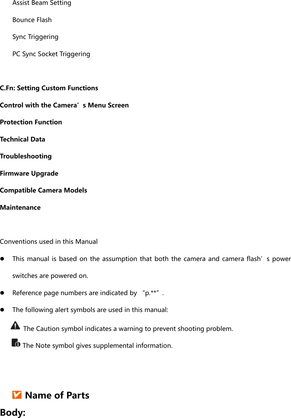 Assist Beam Setting Bounce Flash Sync Triggering PC Sync Socket Triggering  C.Fn: Setting Custom Functions Control with the Camera’s Menu Screen Protection Function Technical Data Troubleshooting Firmware Upgrade Compatible Camera Models Maintenance  Conventions used in this Manual  This manual is based on the assumption that both the camera and camera flash’s  power switches are powered on.  Reference page numbers are indicated by “p.**”.  The following alert symbols are used in this manual:         The Caution symbol indicates a warning to prevent shooting problem.  The Note symbol gives supplemental information.    Name of Parts Body: 